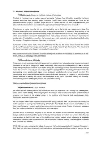 3.2 Secondary projects descriptions
! P7 Field chapel - Student of the Illinois Institute of Technology
The task of the design was to create a place of spirituality. Professor Flury deﬁned the project for the twelve
students who come from Alabama, Alaska, California, Florida, Idaho, Illinois, Tennessee and China, as “an
interdenominational chapel, a space for people who are in a search for God – a place for quiet reﬂection, but
also one that welcomes hikers and cyclists who appreciate a rest stop that has a sense of beauty.”
The structure is visible from afar but can only reached by foot or by bicycle via a steep country lane. The
students developed outdoor facilities and space as a logical consequence of interaction: when arriving at the
site, a narrow footpath leads between an existing hedge and the blank tower facade to a small gravel forecourt,
which is bounded on 2 sides with massive benches made of local limestone. This forecourt represents the
secular realm. A brick platform rises from this forecourt, upon which visitors enter a closed patio and ultimately
the sanctuary. This platform traverses the profane to the divine.
Surrounded by four closed walls, views are limited to the sky and the tower, which encloses the chapel
sanctuary. “The courtyard and chapel are situated in a sea of faith,” according to the students. “The Secular and
the Sacred touch each other, they are connected with one another.”
http://www.archdaily.com/37921/ﬁeld-chapel-in-boedigheim-students-of-the-college-of-architecture-at-the-
illinois-institute-of-technology-ecker-architekten/
! P8 Newer Orleans - UNstudio
This project aims to understand the building as a tool in re-establishing a balanced ecology between culture and
commerce. It is a type of ‘playground’; a safe haven where participants can congregate without fear of reprisal
and a setting that people transiently share. In this design, the ancient ziggurat motif is transformed into a design
model that combines various public and private programs in a stepped series of radically different environments:
sun-seeking versus shadow-rich, open versus enclosed, serrated proﬁle versus smooth elevation. The
mediatheque, which stores and preserves information of all types, forms part of a network of new community
centers dedicated to learning and culture. The mediatheque is also a hub: a place for meeting and exchange,
with differently themed landscaped plateaus that garland the building.
http://www.unstudio.com/projects/newer-orleans
! P9 Warsaw Rotunda - MUS architects
We believe that the Warsaw Rotunda is a valuable part of the city landscape. It is a building with a strong form,
object with a hidden beauty. While designing New Rotunda we tried to notice and extract synthetic traits of
character and beauty of the original design of the building, while keeping fresh contemporary look,
functionality, structure and aesthetic.
We can build the "new" in the correlation and reasonable dialogue with the "old". City and historical architectural
mater is created by layering and multithreading. Similarly, the Rotunda 2.0 should preserve historical layer of his
best traits of character : location, scale, shape, strong form and unique rooﬁng. This set of features in a modern
form and modern material is an exit point through which we design.
The next step is to think about the group of new features and modern architectural forms derived directly from
today’s aesthetic sensitivity and the "pulse" of the city. Reinterpretation of the form and function of the Rotunda
must proceed so that the new heart of the building was modern implant, which establishes a symbiotic
relationship interesting new connections with the old organism, together creating a valuable place in Warsaw
both functional and aesthetic.
RTND 2.0 is a modern design and a hybrid. It preserves the function associated with the place of inception -
PKO Bank, but at the same time create high-quality public space supplemented by a number of features that are
117
 