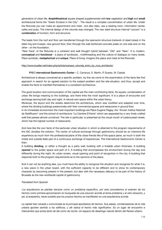 generators of urban life. Amphitheatrical square shaped supplemented with low vegetation and high and small
architectural forms the "Green Enclave in the City" . The result is a complex concentration of urban life. Under
the Rotunda you can make an appointment and meet , but also relax, use a reading room, information center,
cafes and pubs. The internal design of the rotunda was changed. The new steel structure internal "cocoon" is a
combination of function, form and structure.
The loads from the roof and ﬂoor are transferred through the openwork structure (network of steel tubes) in the
steel ring and trusses, new ground ﬂoor, then through the wall reinforced concrete poles on one side and on the
other - on the foundation.
"New Face" of the Rotunda is a coherent and well thought hybrid between "Old" and "New". It is modern,
conceptual and functional - a place of symbiosis , multithreading and the culture of dialogue on many levels.
Place symbolic, metaphorical and unique. Place of living. Imagine this place and meet at the Rotunda!
http://www.bustler.net/index.php/article/warsaw_rotunda_entry_by_mus_architects/
! P10 nternational Gastronomic Center - C. Carranza, S. Martin, P. Suarez, W. Casola
Architecture is always conceived as a speciﬁc problem, by this we come to the examination of the facts like ﬁrst
approach in search for an agreed solution to the subject-problem and the site-situation, and thus, accept and
enable the facts to manifest themselves in a consistent architecture.
!
The good location and communication of the capital are the main contributing facts. Its square, condensation of
urban life brings meaning to the buildings, and there links the most signiﬁcant. It is a place of encounter and
exchange serving both day and night. A natural vent space within the urban frenzy.
Moreover, the layout and the streets determine the architecture, which was modiﬁed and adapted over time,
where the dividing buildings predominate with their commercial spaces and restaurants in ground ﬂoor.
In its immediate environment the most important buildings are Place Eugene Flagey, the "Ancien Institut National
de Radiffusion" and the school of architecture "La Cambre D'Horta" which are separated by a very ﬁnely crafted
wall that passes almost unnoticed. The site in particular, is presented as the visual mouth of Lesbroussart street,
which has the highest number of restaurants.
And here like the own facts of the particular urban situation in which is attached to the program requirements of
the IGC dictates the solution. The center of cultural exchange through gastronomy should be an intensive life
experience as much from the professional plane of the close friends like of the space plane, as much in both the
inside and outside feels part of a continuous exchange of experiences. The International Gastronomic Center is
then:
A building dividing, or rather a thought as a party wall, building with a liveable urban thickness. A building
opened to the public space and part of it. A building that encompasses the environment during the day and
differently during the night. An urban screen, visual opening and point of recognition in the city. A building that
responds both to the program requirements as to the opinions of the place.
And it can not be anything else, you must have the ability to recognize the situation and recognize for what it is,
a new piece in the urban board, with the sufﬁcient capacity to be different and to show its contemporary
character by becoming present in the present, but also with the necessary delicacy to be part of the history of
Brussels as the new worldwide capital of gastronomy.
Translated from Spanish
«La arquitectura se plantea siempre como un problema especíﬁco, por esto procedemos al examen de los
hechos como primera aproximación en busqueda de una solucion acorde al tema-problema y al sitio-situación, y
así, al aceptarlos, hacer posible que los propios hechos se maniﬁesten en una arquitectura acorde.
La capital bien situada y comunicada es la principal aportadora de hechos. Sus plazas, condensadoras de la vida
urbana aportan sentido a los ediﬁcios, y alli radica el hecho más signiﬁcativo. Es un lugar de encuentro e
intercambio que actúa tanto de dia como de noche. Un espacio de desahogo natural dentro del frenesí urbano.
118
 