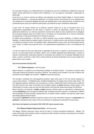 Por otra parte el trazado y sus calles determinan la arquitectura, que se fue modiﬁcando y adaptando al paso del
tiempo, donde predominan los ediﬁcios entre medianeras y con sus espacios comerciales y restaurantes en
planta baja.
Es asi que en su entorno próximo los ediﬁcios más relevantes de la Place Eugéne Flagey, el “Ancient Institut
National de Radiffusion” y escuela de arquitectura “La Cambre D´horta” se encuentran a su vez separados por
una medianera muy sutilmente trabajada que pasa casi desapercibida. El sitio particularmente, se presenta como
la desembocadura visual de la calle Rue Lesbroussart, que presenta la mayor cantidad de restaurantes.
E aquí como los propios hechos de la particular situación urbana en la que se encuentra junto a los
requerimientos programáticos del IGC dictan la solución. El centro de intercambio cultural a través de la
gastronomia deberia ser una intensiva experiencia vivencial tanto desde el plano profesional de los allegados
como del plano espacial, tanto en el interior como en el exterior uno se siente parte de un continuo intercambio
de experiencias. El Internacional Gastronomic Center es entonces:
Un ediﬁcio entre medianeras, o más bien, un ediﬁcio pensado como una gran medianera, un espesor urbano
habitable. Un ediﬁcio abierto al espacio público y parte de él. Un ediﬁcio que se nutre del entorno durante el día
y se diferencia durante la noche. Una pantalla urbana, desembocadura visual y punto de reconocimiento dentro
de la ciudad. Un ediﬁcio que responde tanto a los requerimientos programáticos como a los dictámenes del
lugar.
Y es que no puede ser otra cosa, debe tener la capacidad de reconocer su situación y de reconocerse como lo
que es, una nueva pieza dentro del tablero urbano, con la suﬁente capacidad para diferenciarse y mostrar su
caracter contemporáneo haciendose presente en el presente, pero también con la necesaria delicadeza de ser
parte, y ayudar a conformar o mejor dicho a formar parte de la historia de Bruselas como la nueva capital de la
gastronomía a nivel mundial.»
http://www.arquideas.net/es/igc1382
! P11 Batumi Aquarium - Henning Larsen
Batumi Aquarium is inspired by the characteristic pebbles of the Batumi beach – the residue of dynamic seas
continually shaping the shorefront throughout millennia. The building will be situated in the port of Batumi and
will stand out as an iconic rock formation – visible from both land and sea.
The formation constitutes four self-supporting exhibition areas where each of the four stones represents a
unique marine biotype – the Mediterranean, the Black Sea/Red Sea, the Aegean Sea and the Indian Ocean. The
four dispersed aquarium exhibitions are connected by a central, multipurpose space including café, auditorium
and retail functions with views of the black sea and Batumi beach as scenic backdrop. Visitors gather in the
central space to convene, play, eat, shop and relax before continuing their adventures through the exhibitions.
Batumi Aquarium will become a modern, cultural aquarium offering visitors an educational, entertaining and
visually stimulating journey through the different seas. Unfolding around the aquarium, a landscape of different
sea archipelagos provides attractive opportunities for innovative outdoor research and learning, public space
and meeting places along the beach.
The building's signiﬁcant expression inspired by nature will not only make Batumi Aquarium a spectacular new
landmark in Georgia but also a state-of-the-art contribution to exploring life underneath the sea surface.
http://www.henninglarsen.com/projects/1000-1099/1061-batumi-aquarium.aspx
! P12 Massar Children’s Discovery Centre - Henning Larsen
The Massar Children’s Discovery Centre will be the heart of a Syrian educational programme - Massar. The
centre will through science-based, hands-on experiences offer activities to empower young Syrians to contribute
actively in building their future.
119
 