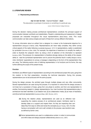 2. LITERATURE REVIEW
! 2.1 Representing architecture
rep• re• sen• ta• tion /r!pr"z!n#te"$(#)n/ noun
The description or portrayal of someone or something in a particular way.
source: Oxford American College Dictionary
During the decision making process architectural representations constitute the principal support of
communication between architects and stakeholders. People’s understanding and assessment of design
proposals are evaluated throughout the visual representations (Bates-Brkljac, 2008). This visual
communication can take various shapes and each of these form convey different informations.
To convey information about an artifact from a designer to a viewer is the fundamental objective for a
representation (Sheppard & Meitner, 2005). Representations are never really complete, they rather convey
critical aspects of the reality following a purpose (Appleyard, 1977). In representations, reality is substituted
by symbolism (Summers & Shah, 2004). For example, the objectives of sketches is to simplify the reality in
order to illustrate the subjacent intent, by doing a form of selection of the information to represent
(Leclercq, 2005). The producer of a representation is therefore strongly relying on the ability of the viewers’
ability to read the symbolized representation and to picture the potential result in reality (Wergles & Muhar,
2009). Architects’ expectations to convey a message is depending on the form of the representation they
are using. The following section aims of deﬁning representation in its functions and its forms, this way
further deﬁning the scope of the present study.
Function
Architects use different types of representation according to the architectural project life cycle, going from
the creation to the ﬁnal presentation, including the technical description. During this process,
representations are not all produced with the same purpose.
During the design process, the architect goes through multiple phases and very often concurrently.
Several representations are used during this process. It is important to notice that the design process is
not linear but a succession of loops, going from one phase to another, and from one representation to
another. Summarizing research in design representations, four main functions that representations play in
architecture has been identiﬁed: [1] as ideation tool, [2] as collaboration media, [3] as mean of illustration,
and [4] as technical representation (Leclercq & Elsen, 2007; Pei et al., 2011).
[1] During the ideation phase, representations are used as an reﬂection tool
supporting the creative process of an architectural project. Architects need to
develop ideas on a support and inspect them. As they are inspecting their own
ideas they ﬁnd ways to reﬁne and revise the concepts (Suwa & Tversky, 1997). It is like
having a conversation with one's self, similarly to the process «see-transform-see»
as deﬁned by Schön (1983).
[2] Some representations are used in a collaborative context, in order to communicate
and reﬁne ideas and design proposal collaboratively (Detienne et al., 2007).
12
 