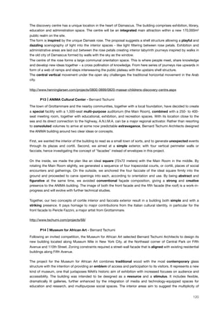The discovery centre has a unique location in the heart of Damascus. The building comprises exhibition, library,
education and administration space. The centre will be an integrated main attraction within a new 170,000m!
public realm on the site.
The form is inspired by the unique Damask rose. The proposal suggests a shell structure allowing a playful and
dazzling scenography of light into the interior spaces - like light ﬁltering between rose petals. Exhibition and
administrative areas are laid out between the rose petals creating interior labyrinth journeys inspired by walks in
the old city of Damascus formed by walls with the sky as the window.
The centre of the rose forms a large communal orientation space. This is where people meet, share knowledge
and develop new ideas together – a cross pollination of knowledge. From here series of journeys rise upwards in
form of a web of ramps and steps interweaving the public plateau with the upstairs shell structure.
The central vertical movement under the open sky challenges the traditional horizontal movement in the Arab
city.
http://www.henninglarsen.com/projects/0800-0899/0820-massar-childrens-discovery-centre.aspx
! P13 ANIMA Cultural Center - Bernard Tschumi
The town of Grottammare and the nearby communities, together with a local foundation, have decided to create
a special facility with a 1,500-seat multi-purpose auditorium (the Main Room), combined with a 250- to 400-
seat meeting room, together with educational, exhibition, and recreation spaces. With its location close to the
sea and its direct connection to the highway, A.N.I.M.A. can be a major regional activator. Rather than resorting
to convoluted volumes to arrive at some now predictable extravagance, Bernard Tschumi Architects designed
the ANIMA building around two clear ideas or concepts.
First, we wanted the interior of the building to read as a small town of sorts, and to generate unexpected events
through its plazas and cortili. Second, we aimed at a simple exterior, with four vertical perimeter walls or
facciate, hence investigating the concept of "facades" instead of envelopes in this project.
On the inside, we made the plan like an ideal square (72x72 meters) with the Main Room in the middle. By
rotating the Main Room slightly, we generated a sequence of four trapezoidal courts, or cortili, places of social
encounters and gatherings. On the outside, we anchored the four facciate of the ideal square ﬁrmly into the
ground and proceeded to carve openings into each, according to orientation and use. By being abstract and
ﬁgurative at the same time, we avoided conventional façade composition, giving a strong and creative
presence to the ANIMA building. The image of both the front facade and the ﬁfth facade (the roof) is a work-in-
progress and will evolve with further technical studies.
Together, our two concepts of cortile interior and facciata exterior result in a building both simple and with a
striking presence. It pays homage to major contributions from the Italian cultural identity, in particular for the
front facade to Pericle Fazzini, a major artist from Grottammare.
http://www.tschumi.com/projects/68/
! P14 Museum for African Art - Bernard Tschumi
Following an invited competition, the Museum for African Art selected Bernard Tschumi Architects to design its
new building located along Museum Mile in New York City, at the Northeast corner of Central Park on Fifth
Avenue and 110th Street. Zoning constraints required a street-wall facade that is aligned with existing residential
buildings along Fifth Avenue.
The project for the Museum for African Art combines traditional wood with the most contemporary glass
structure with the intention of providing an emblem of access and participation to its visitors. It represents a new
kind of museum, one that juxtaposes MAA’s historic aim of exhibition with increased focuses on audience and
accessibility. The building was intended to be designed as a resource and a stimulus. It includes ﬂexible,
dramatically lit galleries, further enhanced by the integration of media and technology-equipped spaces for
education and research, and multipurpose social spaces. The interior areas aim to suggest the multiplicity of
120
 