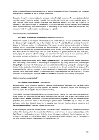 African cultures while avoiding literal references to speciﬁc techniques and styles. The museum was conceived
as a vehicle for exploration of, and by, multiple communities.
Circulation through the museum elaborated a ritual, or route, of multiple sequences. The soaring glass walls that
mark the museum’s perimeter facilitate incredible views over Central Park. As one moves through the space, the
park becomes central to the museum experience since escalators, elevators, and stairs are located at the
periphery of the building. Locating all ﬁxed elements of circulation and service on the periphery of the ﬂoor plate
allows maximum ﬂexibility in the interior spaces of the building. In this manner, MAA would become the only
museum on Fifth Avenue to reveal the park landscape so explicitly.
http://www.tschumi.com/projects/23/
! P15 Alésia Museum and Archaeological Park - Bernard Tschumi
The scheme consists of two separate but related structures. One building is a museum located at the position of
the Gauls during the siege at the top of the hill above the town. A second building is an interpretive center
located at the Roman position in the ﬁelds below. The museum is built of stones, similar in look to the town
buildings but with contemporary technology, and is buried partially into the hill so that from above it appears as
an extension of the landscape. The interpretative center is built of wood, much as the Roman fortiﬁcations would
have been at the time of the siege. The roof of the building is a garden planted with trees and grass,
camouﬂaging the presence of the building when seen from the town above. A keen awareness of the
surrounding landscape as it pertains to the historic battle is integral to the visitors’ experience.
The project creates two buildings with a simple, cylindrical shape. The envelops adapt through materials to
their surroundings, while the form of the buildings is de-emphasized. By pairing the structures, committing to
integrating the buildings with the landscape, and using a simple round building typology, the buildings manage
to defer to the battle site while fostering a sense of respect and awe through a muted formal presence. The
strategies of giving maximum presence to historical events and respecting the sensitive insertion of buildings
into their natural environment respond to the ambition of the project while reﬂecting the imperative of modesty
demanded by archaeologists. To be both visible and invisible is the paradox and challenge of the project.
http://www.tschumi.com/projects/8/
! P16 Roman Empire Museum - Maxime Cunin
Placed a Roman Empire museum in opposite of the Nîmes Roman Arenas is not an easy task. The project has to
propose a powerful image to accurately represent the symbolic of the Roman Empire, while respecting the
imposing Arenas that take part in the urban historical heritage.
The project is composed of a base and a top, each one with its own material. The base uses proportions similar
to the verticals and horizontals from the Arenas’ facade and uses the same stone as well. The translation is not
literal but rather a modern composition, using vertical shifts to create a dynamic facade and therefore induces
pedestrian ﬂows and shows entries to the archeological garden. In total contrast the top is a simple and light
perforated corten box, delicately posed on its massive base. We can therefore observe a powerful and
harmonious opposition of materials, colors and proportions.
In the archeological garden the walker’s glance is naturally led toward the meeting point between horizontal and
vertical of the building, where the reconstitution of a Roman pediment takes its place, emphasized by a zenith
light ﬁltered by a perforated corten skin. Under the power of this patrimonial object the skin is yielding and then
it gives an importance to the emphasized object. The architectural heritage is inside the heart of the museum in
the same time than facing to the Arenas with an interesting dialogue.
121
 