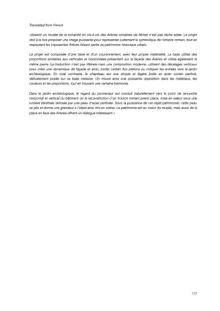 Translated from French
«Asseoir un musée de la romanité en vis-à-vis des Arènes romaines de Nîmes n’est pas tâche aisée. Le projet
doit à la fois proposer une image puissante pour représenter justement la symbolique de l’empire romain, tout en
respectant les imposantes Arènes faisant partie du patrimoine historique urbain.
Le projet est composée d’une base et d’un couronnement, avec leur propre matérialité. La base utilise des
proportions similaires aux verticales et horizontales présentent sur la façade des Arènes et utilise également la
même pierre. La traduction n’est pas littérale mais une composition moderne, utilisant des décalages verticaux
pour créer une dynamique de façade et ainsi, inciter certain ﬂux piétons ou indiquer les entrées vers le jardin
archéologique. En total contraste, le chapiteau est une simple et légère boite en acier corten perforé,
délicatement posée sur sa base massive. On trouve ainsi une puissante opposition dans les matériaux, les
couleurs et les proportions, tout en trouvant une certaine harmonie.
Dans le jardin archéologique, le regard du promeneur est conduit naturellement vers le point de rencontre
horizontal et vertical du bâtiment où la reconstitution d’un fronton romain prend place, mise en valeur sous une
lumière zénithale tamisée par une peau d’acier perforée. Sous la puissance de cet objet patrimonial, cette peau
se plie et donne une grandeur à l’objet ainsi mis en scène. Le patrimoine est au coeur du musée, mais aussi de la
place en face des Arènes offrant un dialogue intéressant.»
122
 