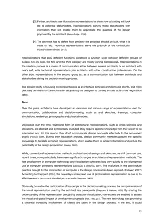 [3] Further, architects use illustrative representations to show how a building will look
like to potential stakeholders. Representations convey these stakeholders with
information that will enable them to appreciate the qualities of the design
proposed by the architect (Bates-Brkljac, 2008).
[4] The architect has to deﬁne how precisely the proposal should be built, what it is
made of, etc. Technical representations serve the practice of the construction
industry (Bates-Brkljac, 2012).
Representations that play different functions constitute a junction layer between different groups of
people. On one side, the ﬁrst and the third category are mostly joining professionals. Representations in
the ideation process is a mean of communication either between several architects or an architect with
one’s self, while technical representations join architects with other construction professionals. On the
other side, representations in the second group act as a communication tool between architects and
stakeholders during the decision making process.
The present study is focusing on representations as an interface between architects and clients, and more
precisely on means of communication adopted by the designer to convey an idea around the negotiation
table.
Form
Over the years, architects have developed an extensive and various range of representations used for
communication, collaboration and decision-making, such as and sketches, drawings, computer
simulations, renderings, photographs and physical models.
Developed over the time, traditional form of architectural representations, such as cross-sections and
elevations, are abstract and symbolically encoded. They require speciﬁc knowledge from the viewer to be
interpreted and, for this reason, they don’t communicate design proposals effectively to the non-expert
public (Pietsch, 2000). During their education process, design community members acquire the speciﬁc
knowledge to translate encoded representations, which enable them to extract information and picture the
potentiality of the design proposition (Healey, 1985).
While, conventional representation methods, such as hand-drawings and sketches, are still common use,
recent times, more particularly, have seen signiﬁcant changes in architectural representation methods. The
fast development of computer technology and visualization softwares lead very quickly to the widespread
use of computer generated representations (Mahdjoubi & Wiltshire, 2001). The evolutions in the architecture
practice brought by the introduction of computer in the design process has been explored. (Estevez, 2001)
According to Sheppard (2001), the nowadays widespread use of photorealistic representation is due to its
effectiveness to communicate design proposals (Sheppard, 2001).
Obviously, to enable the participation of lay-people in the decision-making process, the comprehension of
the visual representation used by the architect is a prerequisite (Sheppard & Meitner, 2005). By sharing the
understanding of the representation brought by computer visualization, non-experts are enabled to assess
the visual and spatial impact of development proposals (Hall, 1992, p.1). The new technology was promising
a potential increasing involvement of clients and users in the design process. In the end, it could
13
 