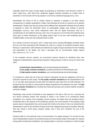 potentially extend the scope of good design by proposing an architecture more attuned to clients’ or
users’ needs (Groak, 1998). Since then, researches suggest computer simulation as a better mean of
expression to communicate with the lay-people in a commonly understood language (Pietsch, 2001).
Nevertheless, the choice of one or another method to represent a proposal is not taken without
consequences on people’s expectations. Indeed, hand-drawings are known by everyone as an abstract
representation. People know that end product will be different than represented. Whereas the built artifact
is expected to match the information shown on photorealistic images, seen similarly to genuine
photographs (Harrilchak, 1993). Some researchers claim that the digital techniques must be a
complementary to the traditional tools (Day, 2002). One of the argument is the that free-hand sketches leave
doors open to further reﬁnements, as the design doesn’t seem to be over, while renderings seem to
crystallize states, as the user see a proposal closer to reality.
As a witness of common use back in 2011, a large scale survey including 629 Belgian architects shows
that two and three dimensional CAD softwares are used by a majority of architecture practice actors.
Moreover, it seemed that «CAD softwares and sketches are roughly of equal importance for both modeling
and presentation of the design, and have a secondary role as communication design support
tool.» (Verdonck et al., 2011, p.774)
In the nowadays common practice, we summarized previous literature by identifying three main
categories of representations used during the decision making process in order to convey an intent to the
client :
[-] hand-drawn representations, such as hand-drawings and sketches,
[-] low quality computer simulations, as directly produced from CAD softwares, and
[-] high quality computer simulations, such as photorenderings and photomontages.
It is important to notice that one of the main criteria to distinguish the last two categories is the time of
production required for each image. The low quality computer simulations are the representations with
no, or very little, post-production process after the image has been taken from the CAD softwares. The
architect has then very little to communicate the design proposal from the software to the client. The high
quality computer simulations are including more heavy post-process such as photo-realistic simulations
and photo-collages.
Interestingly, video records of architects at work appeared on the web in 2012 (see Ref.1), showing how
four famous architects present their proposal to clients in the context of an architectural design
competition. As a witness of the nowadays common practice, the videos show the architects doing a
fundamental part of the practice of the architecture practice, the communication of the proposal. Using
several means of representation they communicate their intents to the clients. It has to be noticed that the
representations used by the architects includes all the three categories previously enumerated. Although,
they also include a fourth group, physical models, even if they don’t constitute the core of the
presentations.
Physical model is a very particular mean of communication of a design proposal. It is not part of every
sets of representations used by the architects during the communication phase of the project, for instance
during certain architectural competitions. As a physical object, it cannot be contained on a sheet of paper
14
 