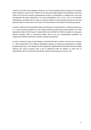 contrary to the other three categories. Moreover, as it will be explained later, the design of the present
study is based on a web survey. Therefore we can only show digital images to the participants. Scott and
Canter (1997) found that «people conceptualize the content of a photograph in a different way to how they
conceptualize the places represented in the same photographs» (Scott & Canter, 1997). It can therefore
reasonably be concluded that the image of a physical model won’t be as equally perceived as the actual
physical model. For these reasons, this mean of communication is not included in the following analyzes.
In order to adopt the most appropriate styles and techniques of representations, a practical guide (Meeda
et. al., 2006) to producing graphics for urban design projects and planning has been published. The most
appropriate styles and techniques of representations are identiﬁed for different purposes by using good
practice examples. While in architectural design, there is not such representations guidelines for
integrating the different professions involved in a project development.
In order to extend the scope of good design by including ﬁnal users or clients, it becomes then necessary
to deﬁne requirements of the different stakeholders regarding to architectural representation of design
proposals (Bates-Brkljac, 2008). Despite the three categories of representations described have been studied
following very various purposes, there is still no agreement within the research on which form of
representation has to be used during the decision making process (Mahdjoubi & Wiltshire, 2001).
15
 