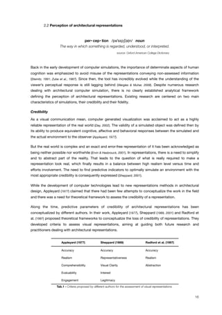 ! 2.2 Perception of architectural representations
per• cep• tion /p##s!p$(#)n/ noun
The way in which something is regarded, understood, or interpreted.
source: Oxford American College Dictionary
Back in the early development of computer simulations, the importance of determinate aspects of human
cognition was emphasized to avoid misuse of the representations conveying non-assessed information
(Steinitz, 1991; Zube et al., 1987). Since then, the tool has incredibly evolved while the understanding of the
viewer’s perceptual response is still lagging behind (Wergles & Muhar, 2009). Despite numerous research
dealing with architectural computer simulation, there is no clearly established analytical framework
deﬁning the perception of architectural representations. Existing research are centered on two main
characteristics of simulations, their credibility and their ﬁdelity.
Credibility
As a visual communication mean, computer generated visualization was acclaimed to act as a highly
reliable representation of the real world (Day, 2002). The validity of a simulated object was deﬁned then by
its ability to produce equivalent cognitive, affective and behavioral responses between the simulated and
the actual environment to the observer (Appleyard, 1977).
But the real world is complex and an exact and error-free representation of it has been acknowledged as
being neither possible nor worthwhile (Ervin & Hasbrouck, 2001). In representations, there is a need to simplify
and to abstract part of the reality. That leads to the question of what is really required to make a
representation look real, which ﬁnally results in a balance between high realism level versus time and
efforts involvement. The need to ﬁnd predictive indicators to optimally simulate an environment with the
most appropriate credibility is consequently expressed (Sheppard, 2001).
While the development of computer technologies lead to new representations methods in architectural
design, Appleyard (1977) claimed that there had been few attempts to conceptualize the work in the ﬁeld
and there was a need for theoretical framework to assess the credibility of a representation.
Along the time, predictive parameters of credibility of architectural representations has been
conceptualized by different authors. In their work, Appleyard (1977), Sheppard (1989, 2001) and Radford et
al. (1997) proposed theoretical frameworks to conceptualize the loss of credibility of representations. They
developed criteria to assess visual representations, aiming at guiding both future research and
practitioners dealing with architectural representations.
Appleyard (1977) Sheppard (1989) Radford et al. (1997)
Accuracy Accuracy Accuracy
Realism Representativeness Realism
Comprehensibility Visual Clarity Abstraction
Evaluability Interest
Engagement Legitimacy
Tab.1 - Criteria proposed by different authors for the assessment of visual representations.
16
 