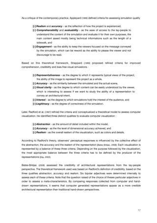 As a critique of the contemporary practice, Appleyard (1989) deﬁned criteria for assessing simulation quality
[-] Realism and accuracy - as the reﬂection of how the project is experienced,
[-] Comprehensibility and evaluability - as the ease of access to the lay-people to
understand the content of the simulation and evaluate it for their own purposes, the
main content assed mostly being technical informations such as the length of a
sidewalk, and
[-] Engagement - as the ability to keep the viewers focused on the message conveyed
by the simulation, which can be reword as the ability to please the viewer and not
discourage to be read.
Based on this theoretical framework, Sheppard (1989) proposed reﬁned criteria for improved
comprehension, credibility and bias-free visual simulations :
[-] Representativeness - as the degree to which it represents typical views of the project,
the ability of the image to represent the project as a whole,
[-] Accuracy - as the similarity between the simulated and the actual scene,
[-] Visual clarity - as the degree to which content can be easily understood by the viewer,
which is interesting to assess if we want to study the ability of a representation to
convey an architectural intent,
[-] Interest - as the degree to which simulations hold the interest of the audience, and
[-] Legitimacy - as the degree of correctness of the simulation.
Later, Radford et al. (1997) reﬁned the criteria and conceptualized a theoretical model to assess computer
visualization. He identiﬁed three distinct qualities to evaluate computer visualization :
[-] Abstraction - as the amount of detail included within the model,
[-] Accuracy - as the the level of dimensional accuracy achieved, and
[-] Realism - as the overall realism of the visualization, such as colors and details.
According to Radford’s theory, observers’ perceptual responses is inﬂuenced by the collective effect of
the abstraction, the accuracy and the realism of the representation (Bates-Brkljac, 2008). Each visualization is
represented by a balance of these three criteria. Depending on the purpose followed by the visualization,
the most appropriate balance between the three criteria has to be deﬁned by the producer of the
representations (Day, 2002).
Bates-Brkljac (2008) assessed the credibility of architectural representations from the lay-people
perspective. The theoretical framework used was based on Radford’s deﬁnition of credibility, based on the
three qualities abstraction, accuracy and realism. Six bipolar adjectives were determined internally to
assess each of these criteria. Note that the question raised of the choice of theses particular adjectives in
order to assess a meta-characteristics. By comparing responses collected from computer and hand-
drawn representations, it seems that computer generated representations appear as a more credible
architectural representation than traditional hand-drawn perspectives.
17
 