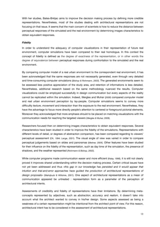 With her studies, Bates-Brkljac aims to improve the decision making process by deﬁning more credible
representations. Nevertheless, most of the studies dealing with architectural representations are not
focusing on that issue. It seems that the main concern of scientists is how to reduce the distance between
perceptual responses of the simulated and the real environment by determining images characteristics to
obtain equivalent responses.
Fidelity
In order to understand the adequacy of computer visualizations in their representation of future real
environment, computer simulations have been compared to their real homologue. In this context the
concept of ﬁdelity is deﬁned as the degree of exactness of the representation, or in other words the
degree of equivalence between perceptual responses during confrontation to the simulated and the real
environment.
By comparing computer model of a real urban environment to the correspondent real environment, it has
been acknowledged that the same responses are not necessarily generated, even through very detailed
and time-consuming computer simulations (Bishop & Rohrmann, 2003). The generated environments seem to
be assessed less positive appreciation of the study area, and retention of informations is less detailed.
Nevertheless, additional research based on the same methodology nuanced the results. Computer
visualizations could be employed successfully in design communication but every aspects of the reality
cannot be replicated within the simulation. Indeed, Wergles and Muhar (2009) compared computer model
and real urban environment perception by lay-people. Computer simulations seems to convey more
difﬁcultly texture, movement and interaction than the exposure to the real environment. Nevertheless, they
have the advantage to focus more directly people’s attention to centered or foreground pictorial elements.
Moreover they acknowledged that more emphasis should to be placed on matching visualizations with the
communication needs for reaching the targeted viewers (Wergles & Muhar, 2009).
Researchers focused then on determining images characteristics to obtain equivalent responses. Several
characteristics have been studied in order to improve the ﬁdelity of the simulations. Representations with
different levels of detail, or degrees of abstraction comparison, has been compared regarding to viewers’
perceptual assessment (Oh, 1994; Lange, 2001). The visual angle of view was varied in order to compare
perceptual judgements based on slides and panoramas (Meitner, 2004). Other features have been studied
for their inﬂuence on the ﬁdelity of the representation, such as day time of the simulation, the presence of
shadows, and the weather represented (Rohrmann & Bishop, 2002).
While computer programs made communication easier and more efﬁcient (Kalay, 1998), it is still not clearly
proved it improves shared understanding within the decision making process. Certain critical issues have
not yet been addressed and thus «this gap in our knowledge has persisted and it would appear that
intuition and trial-and-error approaches have guided the production of architectural representations of
design proposals» (Mahdjoubi & Wiltshire, 2001). One aspect of architectural representations as a mean of
communication appeared be untreated : representation form as a parameter of the perception of
architectural intents.
Assessments of credibility and ﬁdelity of representations have their limitations. By determining meta-
concepts represented by adjectives, such as abstraction, accuracy and realism, it doesn’t take into
account what the architect wanted to convey in his/her design. Some aspects assessed as being a
weakness of a certain representation might be intentional from the architect point of view. For this reason,
architectural intent has to be considered in the assessment of architectural representations.
18
 