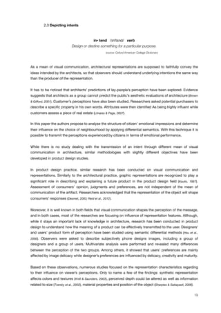 ! 2.3 Depicting intents
in• tend /"n#t!nd/ verb
Design or destine something for a particular purpose.
source: Oxford American College Dictionary
As a mean of visual communication, architectural representations are supposed to faithfully convey the
ideas intended by the architects, so that observers should understand underlying intentions the same way
than the producer of the representation.
It has to be noticed that architects’ predictions of lay-people’s perception have been explored. Evidence
suggests that architects as a group cannot predict the public’s aesthetic evaluations of architecture (Brown
& Gifford, 2001). Customer’s perceptions have also been studied. Researchers asked potential purchasers to
describe a speciﬁc property in his own words. Attributes were then identiﬁed As being highly inﬂuent while
customers assess a piece of real estate (Llinares & Page, 2007).
In this paper the authors propose to analyse the structure of citizen’ emotional impressions and determine
their inﬂuence on the choice of neighbourhood by applying differential semantics. With this technique it is
possible to transmit the perceptions experienced by citizens in terms of emotional performance.
While there is no study dealing with the transmission of an intent through different mean of visual
communication in architecture, similar methodologies with slightly different objectives have been
developed in product design studies.
In product design practice, similar research has been conducted on visual communication and
representations. Similarly to the architectural practice, graphic representations are recognized to play a
signiﬁcant role in describing and explaining a future product in the product design ﬁeld (Kaulio, 1997).
Assessment of consumers’ opinion, judgments and preferences, are not independent of the mean of
communication of the artifact. Researchers acknowledged that the representation of the object will shape
consumers’ responses (Desmet, 2003; Reid et al., 2012).
Moreover, it is well known in both ﬁelds that visual communication shapes the perception of the message,
and in both cases, most of the researches are focusing on inﬂuence of representation features. Although,
while it stays an important lack of knowledge in architecture, research has been conducted in product
design to understand how the meaning of a product can be effectively transmitted to the user. Designers'
and users' product form of perception have been studied using semantic differential methods (Hsu et al.,
2000). Observers were asked to describe subjectively phone designs images, including a group of
designers and a group of users. Multivariate analysis were performed and revealed many differences
between the perception of the two groups. Among others, it showed that users’ preferences are mainly
affected by image delicacy while designer’s preferences are inﬂuenced by delicacy, creativity and maturity.
Based on these observations, numerous studies focused on the representation characteristics regarding
to their inﬂuence on viewer’s perceptions. Only to name a few of the ﬁndings: synthetic representation
affects colors and textures (Knill & Saunders, 2003), perceived depth could be altered as well as information
related to size (Tversky et al., 2002), material properties and position of the object (Sharples & Saikayasit, 2006).
19
 