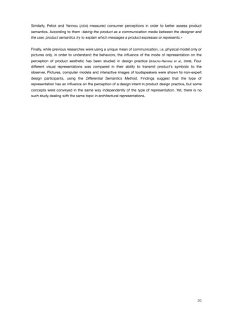 Similarly, Petiot and Yannou (2004) measured consumer perceptions in order to better assess product
semantics. According to them «taking the product as a communication media between the designer and
the user, product semantics try to explain which messages a product expresses or represents.»
Finally, while previous researches were using a unique mean of communication, i.e. physical model only or
pictures only, in order to understand the behaviors, the inﬂuence of the mode of representation on the
perception of product aesthetic has been studied in design practice (Artacho-Ramirez et al., 2008). Four
different visual representations was compared in their ability to transmit product’s symbolic to the
observer. Pictures, computer models and interactive images of loudspeakers were shown to non-expert
design participants, using the Differential Semantics Method. Findings suggest that the type of
representation has an inﬂuence on the perception of a design intent in product design practice, but some
concepts were conveyed in the same way independently of the type of representation. Yet, there is no
such study dealing with the same topic in architectural representations.
20
 