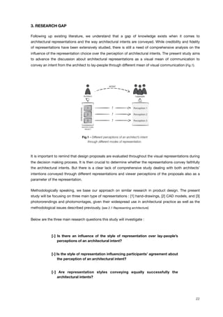 3. RESEARCH GAP
Following up existing literature, we understand that a gap of knowledge exists when it comes to
architectural representations and the way architectural intents are conveyed. While credibility and ﬁdelity
of representations have been extensively studied, there is still a need of comprehensive analysis on the
inﬂuence of the representation choice over the perception of architectural intents. The present study aims
to advance the discussion about architectural representations as a visual mean of communication to
convey an intent from the architect to lay-people through different mean of visual communication (Fig.1).
Fig.1 - Different perceptions of an architect’s intent
through different modes of representation.
It is important to remind that design proposals are evaluated throughout the visual representations during
the decision making process. It is then crucial to determine whether the representations convey faithfully
the architectural intents. But there is a clear lack of comprehensive study dealing with both architects’
intentions conveyed through different representations and viewer perceptions of the proposals also as a
parameter of the representation.
Methodologically speaking, we base our approach on similar research in product design. The present
study will be focusing on three main type of representations : [1] hand-drawings, [2] CAD models, and [3]
photororendings and photomontages, given their widespread use in architectural practice as well as the
methodological issues described previously. (see 2.1 Representing architecture)
Below are the three main research questions this study will investigate :
[-] Is there an inﬂuence of the style of representation over lay-people’s
perceptions of an architectural intent?
[-] Is the style of representation inﬂuencing participants’ agreement about
the perception of an architectural intent?
[-] Are representation styles conveying equally successfully the
architectural intents?
Reviews
Portofolios
Descriptions
Websites
REFERENCE
STUDY
INITIAL SPACES REDUCED SPACES
REFERENCE
STUDY
SEMANTIC
FITLER
FINAL SPACE
+ +REPRESENTATIONS
SEMANTIC
DIFFERENTIAL
SCALE [-2 ; +2]
SURVEY
COEXISTENCE
TEST
FINAL
Laypeople
Architect
ARCHITECTURAL
PROJECT
Architect
? Perception 1
Laypeople
Perception 2
Perception 3
?
?
1
2
3
REPRESENTATIONS
INTENT
22
 