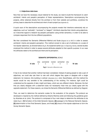 ! 4.3 Adjectives data base
Now than we have the necessary visual material for the study, we need to build the framework to catch
architects’ intents and people’s perception of these representations. Descriptions accompanying the
projects, either obtained directly from the architect or from their website and portfolios, constitute the
primary base to describe the architectural intent of each project (see Appendix 3).
A quick scan of the descriptions accompanying the projects reveals that intentions extensively rely on
adjectives, such as “verticality”, “enclosed” or “elegant”. Architects describe their intents using adjectives,
so it becomes logical to research lay-people’s perception using similar semantics, in order to be able to
compare responses from the two different populations.
We then considered the Semantic Differential Method and Scale (Osgood et al.,1957) in order to assess
architects’ intents and people’s perception. This method consist to rate a set of attributes on a scale of
two bipolar adjectives, as showed below (Fig.3). As explained earlier (see 2.3 Depicting intents), several studies
employed this method in order to assess several attributes adapted to their speciﬁc purpose. In our case
the attributes relate to the architectural intent and its perception.
SEMANTIC DIFFERENTIAL SCALE
! very somewhat neutral somewhat very
‘A’ side" x x x x x ‘B’ side
Fig.3 - Semantic differential scale.
It has to be noticed that another method had been considered. Instead of asking people to rate a pair of
adjectives, we could also ask them to rate with which degree they agree or disagree with a single
statement, for instance «this building is vertical» (Alcantara et al., 2005). Nevertheless, with this method the
results would be very sensible to the understanding of the wording. For instance, light could be
understood as the opposite of dark, bright and heavy, which are very different intents. Moreover, the fact
that you clearly disagree with a statement does not necessarily mean that you clearly agree with the
opposite statement. For these reasons, we chose the Semantic Differential Method as deﬁned by Osgood.
Then, we need to determine the semantic scales for the evaluation of the projects. The protocol we
developed is inspired by the method deﬁned by Artacho-Ramirez (2008) and following the guidelines given
by Alcantara et al. (2005). The protocol is composed of four main steps to determine the attributes to be
rated (Fig.4) : [1] formation of the Initial Semantic Spaces, [2] passage to the Reduced Semantic Spaces,
[3] determination of the Final Semantic Space, and ﬁnally [4] choice of the bipolar adjectives to form the
Survey Semantic Space.
29
 