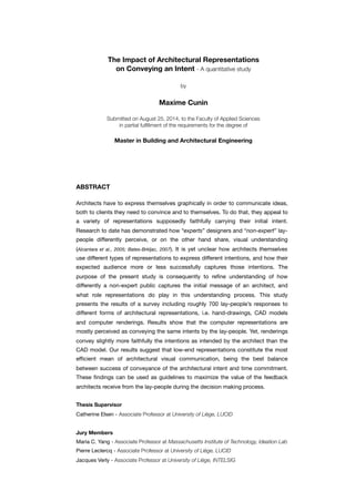 The Impact of Architectural Representations
on Conveying an Intent - A quantitative study
by
Maxime Cunin
Submitted on August 25, 2014, to the Faculty of Applied Sciences
in partial fulﬁllment of the requirements for the degree of
Master in Building and Architectural Engineering
ABSTRACT
Architects have to express themselves graphically in order to communicate ideas,
both to clients they need to convince and to themselves. To do that, they appeal to
a variety of representations supposedly faithfully carrying their initial intent.
Research to date has demonstrated how “experts” designers and “non-expert” lay-
people differently perceive, or on the other hand share, visual understanding
(Alcantara et al., 2005; Bates-Brkljac, 2007). It is yet unclear how architects themselves
use different types of representations to express different intentions, and how their
expected audience more or less successfully captures those intentions. The
purpose of the present study is consequently to reﬁne understanding of how
differently a non-expert public captures the initial message of an architect, and
what role representations do play in this understanding process. This study
presents the results of a survey including roughly 700 lay-people’s responses to
different forms of architectural representations, i.e. hand-drawings, CAD models
and computer renderings. Results show that the computer representations are
mostly perceived as conveying the same intents by the lay-people. Yet, renderings
convey slightly more faithfully the intentions as intended by the architect than the
CAD model. Our results suggest that low-end representations constitute the most
efﬁcient mean of architectural visual communication, being the best balance
between success of conveyance of the architectural intent and time commitment.
These ﬁndings can be used as guidelines to maximize the value of the feedback
architects receive from the lay-people during the decision making process.
Thesis Supervisor
Catherine Elsen - Associate Professor at University of Liège, LUCID
Jury Members
Maria C. Yang - Associate Professor at Massachusetts Institute of Technology, Ideation Lab
Pierre Leclercq - Associate Professor at University of Liège, LUCID
Jacques Verly - Associate Professor at University of Liège, INTELSIG
 
