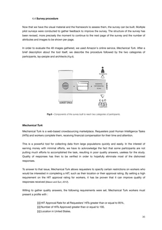 ! 4.4 Survey procedure
Now that we have the visual material and the framework to assess them, the survey can be built. Multiple
pilot surveys were conducted to gather feedback to improve the survey. The structure of the survey has
been revised, more precisely the moment to continue to the next page of the survey and the number of
attributes and images to be shown per page.
In order to evaluate the 48 images gathered, we used Amazon's online service, Mechanical Turk. After a
brief description about the tool itself, we describe the procedure followed by the two categories of
participants, lay-people and architects (Fig.6).
SEMANTIC
DIFFERENTIAL
SCALE
REPRESENTATIONS+ +
Laypeople
Architects
SURVEY
SURVEY
SURVEY SPACE
SEMANTIC
FITLER
COEXISTENCE
TEST
EXPERTS
FEEDBACK
REFERENCE REFERENCE
STUDY STUDY
FINAL SURVEY
INITIAL SPACES REDUCED SPACES FINAL SPACE SURVEY SPACE
SEMANTIC
DIFFERENTIAL
SCALE
REPRESENTATIONS+ +
Laypeople
Architects
SURVEY
SURVEY
Fig.6 - Components of the survey built to reach two categories of participants.
Mechanical Turk
Mechanical Turk is a web-based crowdsourcing marketplace. Requesters post Human Intelligence Tasks
(HITs) and workers complete them, receiving ﬁnancial compensation for their time and attention.
This is a powerful tool for collecting data from large populations quickly and easily. In the interest of
earning money with minimal efforts, we have to acknowledge the fact that some participants are not
putting much efforts to accomplished the task, resulting in poor quality answers, useless for the study.
Quality of responses has then to be veriﬁed in order to hopefully eliminate most of the dishonest
responses.
To answer to that issue, Mechanical Turk allows requesters to specify certain restrictions on workers who
would be interested in completing a HIT, such as their location or their approval rating. By setting a high
requirement on the HIT approval rating for workers, it has be proven that it can improve quality of
responses received (Mason and Suri, 2012).
Willing to gather quality answers, the following requirements were set. Mechanical Turk workers must
present a proﬁle with :
[-] HIT Approval Rate for all Requesters’ HITs greater than or equal to 95%,
[-] Number of HITs Approved greater than or equal to 100,
[-] Location in United States.
36
 