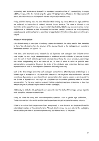 In our study, each worker would receive $1 for successful completion of the HIT, corresponding to roughly
a $6/hour wage, within the normal range for typical HIT compensation. Moreover, for independence of
results, each workers could accomplished the task only once (see 4.6 Participants).
Finally, an online training class has been followed before sending any survey. Ethical and legal guidelines
are explained for conduction of research involving human subjects. The class is required by the
Committee on the Use of Humans as Experimental Subjects (COUHES) for any research involving human
subjects that is performed at MIT. Additionally to the class passing, a draft of the study explaining
procedures and guidelines has to be submitted for approbation of the Committee, before involving any
subject.
Procedure for lay-people
Once workers willing to participate to our study fulﬁll the requirements, the survey we built were presented
to them. We will describe here the structure of the survey showed to the participants, an example is
presented in appendix (see Appendix 6.1).
First, after a brief description of our research and our objectives, each participant were randomly shown
three images. For each image, people were asked to assess the architectural intent by ﬁlling the 5-points
scale for each of the 20 attributes perviously selected (Tab.8). During the survey procedure, each image
was shown independently to ﬁll the attributes list, in order to avoid as much as possible inter-
representations comparisons. Moreover, the order of the attributes was randomised between each
representations in order to avoid repetitive patterns in answering the survey.
Each of the three images shown to each participant comes from a different project and belongs to a
different style of representation. The precautions taken about the images are really important for the data
consistency. By avoiding to show two different representations from a same project, we aim to avoid the
risk to rate a representation that might be completed with information previously seen on another
representation. For the same reasons, we avoid the inter-projects comparisons by avoiding to show two
different projects illustrated in representation from the same style.
Additionally to attributes list, participants were asked to rate the clarity of the image, using a 5-points
scale going from very clear to very unclear.
Finally, we close the survey with some demographic questions, such as gender, age, professions, ...
Those are presented in the end to avoid any self-suggestive or socially-accepted answering patterns.
It has to be noticed that images were shown anonymously in order to avoid any judgement linked to
potential connotations of the architect’s name. Although after the image has been rated by the participant,
we decided to give credit to architects by mentioning who was the author of the project.
37
 