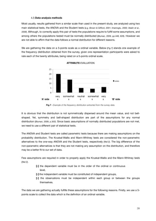! 4.5 Data analysis methods
Most usually, results gathered from a similar scale than used in the present study, are analyzed using two
main statistical tests, the ANOVA and the Student tests (e.g. Brown & Gifford, 2001; Imamoglu, 2000; Akalin et al.,
2009) .Although, to correctly apply this pair of tests the populations require to fulﬁll some assumptions, and
among others the populations tested must be normally distributed (Bluman, 2009, pp.448, 629). However we
are not able to afﬁrm that the data follows a normal distribution for different reasons.
We are gathering the data on a 5-points scale as a ordinal variable. Below (Fig.7) stands one example of
the frequency distribution obtained from the survey, given one representation participants were asked to
rate each of the twenty attributes, being rated on a 5-points ordinal scale.
ATTRIBUTE EVALUATION
0
5
10
15
20
25
!"#$%&
very somewhat neutral somewhat very
‘A’ side x x x x x ‘B’ side
Fig.7 - Example of the frequency distribution extracted from the survey data.
It is obvious that the distribution is not symmetrically dispersed around the mean value, and not bell-
shaped. Yet, symmetry and bell-shaped distribution are part of the assumptions for any normal
distribution (Bluman, 2009, p.303). Since basic assumptions of normally distributed populations are not met,
we need to use a different pair of statistical tests.
The ANOVA and Student tests are called parametric tests because there are making assumptions on the
probability distribution. The Kruskal-Wallis and Mann-Whitney tests are considered the non-parametric
alternatives to the one-way ANOVA and the Student tests, respectively (Ref.2). The big difference of the
non-parametric alternatives is that they are not making any assumption on the distribution, and therefore
may be a better ﬁt to our set of data.
Few assumptions are required in order to properly apply the Kruskal-Wallis and the Mann-Whitney tests
(Ref.2).
[-] the dependent variable must be in the order of the ordinal or continuous
level,
[-] the independent variable must be constituted of independent groups,
[-] the observations must be independent within each group or between the groups
themselves.
The data we are gathering actually fulﬁlls these assumptions for the following reasons. Firstly, we use a 5-
points scale to collect the data which is the deﬁnition of an ordinal variable.
39
 