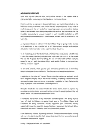 ACKNOWLEDGMENTS
Apart from my own personal effort, the potential success of the present work is
mainly due to the encouragement and guidance from many others.
First, I would like to express my deepest admiration and my inﬁnite gratitude to my
thesis co-advisor, Catherine Elsen. From the very beginning of my study, back in
my ﬁrst year, until the very end of my master’s program, she showed me tireless
patience and support. I will always be grateful for her trust and for offering me the
incredible opportunity to conduct research in such incredible institution as MIT.
Both professionally as well as on a personal level, she will stand as a mentor for my
future life.
As my second thesis co-advisor, I truly thank Maria Yang for giving me the chance
to be welcomed in her incredible lab at MIT. Her constant support and positive
attitude led me to reconsider what a supervisor truly should be.
To all my colleagues of the Ideation Lab, who I can now undoubtedly called friends
- thank you for each inspiring discussion we might have had, and for all the others
that we did. A special thank to Qifang, for our very late nights of hard work; to
Jesse, for our very early afternoons of light work; and to Anders, for being such an
unfailing European support.
To Jim and Amanda, thank you for your stimulating presence as an incredibly
brilliant, creative and resourceful duo. Your friendship will always stay precious.
I would like to thank the MIT Harvard Belgian Club for making me geniunely proud
to be Belgian during my stay in the United States by advertising national treasures
such as chocolate, beer and soccer. In particular, I would like to thank Catherine for
being my Belgian sister and for her constant presence.
Being the literally the ﬁrst person I met in the United States, I want to express my
complete admiration to Jo, who redeﬁned for me how life should be lived. She will
always remain a true example of happiness to me.
I would also like to thank all my classmates and other peers I met during my ﬁve
years of study in Belgium. A special thank you to Anne-Claire, Manon and
Colombine for being constantly morally supportive (and constantly morally
supported) through the tough life phase of college. I also would like to thank Gilles,
Pierre-Yves and Jean-Charles for being true, entertaining support.
I truly admire my parents, my siblings and their correspondent relatives for bearing
with me in the day-to-day life. I will always be grateful for their unconditional, and
sometimes unexplainable, support.
Finally, a very special thank you to Natasha.
 