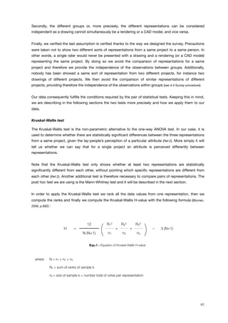 Secondly, the different groups or, more precisely, the different representations can be considered
independent as a drawing cannot simultaneously be a rendering or a CAD model, and vice versa.
Finally, we veriﬁed the last assumption is veriﬁed thanks to the way we designed the survey. Precautions
were taken not to show two different sorts of representations from a same project to a same person. In
other words, a single rater would never be presented with a drawing and a rendering (or a CAD model)
representing the same project. By doing so we avoid the comparison of representations for a same
project and therefore we provide the independence of the observations between groups. Additionally,
nobody has been showed a same sort of representation from two different projects, for instance two
drawings of different projects. We then avoid the comparison of similar representations of different
projects, providing therefore the independence of the observations within groups (see 4.4 Survey procedure).
Our data consequently fulﬁlls the conditions required by the pair of statistical tests. Keeping this in mind,
we are describing in the following sections the two tests more precisely and how we apply them to our
data.
Kruskal-Wallis test
The Kruskal-Wallis test is the non-parametric alternative to the one-way ANOVA test. In our case, it is
used to determine whether there are statistically signiﬁcant differences between the three representations
from a same project, given the lay-people’s perception of a particular attribute (Ref.2). More simply it will
tell us whether we can say that for a single project an attribute is perceived differently between
representations.
Note that the Kruskal-Wallis test only shows whether at least two representations are statistically
signiﬁcantly different from each other, without pointing which speciﬁc representations are different from
each other (Ref.2). Another additional test is therefore necessary to compare pairs of representations. The
post hoc test we are using is the Mann-Whitney test and it will be described in the next section.
In order to apply the Kruskal-Wallis test we rank all the data values from one representation, then we
compute the ranks and ﬁnally we compute the Kruskal-Wallis H-value with the following formula (Bluman,
2009, p.692) :
H =
( + +
) ! 3 (N+1)H =
12
(
R1
2
+
R2
2
+
R3
2
) ! 3 (N+1)H =
N (N+1) ( n1
+
n2
+
n3 ) ! 3 (N+1)H =
( + +
) ! 3 (N+1)
Equ.1 - Equation of Kruskal-Wallis H-value.
where N = n1 + n2 + n3
Rk = sum of ranks of sample k
nk = size of sample k = number total of votes per representation
40
 