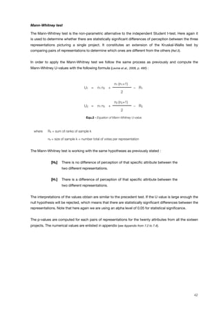 Mann-Whitney test
The Mann-Whitney test is the non-parametric alternative to the independent Student t-test. Here again it
is used to determine whether there are statistically signiﬁcant differences of perception between the three
representations picturing a single project. It constitutes an extension of the Kruskal-Wallis test by
comparing pairs of representations to determine which ones are different from the others (Ref.3).
In order to apply the Mann-Whitney test we follow the same process as previously and compute the
Mann-Whitney U-values with the following formula (Levine et al., 2008, p. 490) :
U1 = n1 n2 +
n1 (n1+1)
! R1U1 = n1 n2 +
2
! R1
U2 = n1 n2 +
n2 (n2+1)
! R2U2 = n1 n2 +
2
! R2
Equ.2 - Equation of Mann-Whitney U-value.
where Rk = sum of ranks of sample k
nk = size of sample k = number total of votes per representation
The Mann-Whitney test is working with the same hypotheses as previously stated :
[H0] ! There is no difference of perception of that speciﬁc attribute between the
two different representations.
[H1] ! There is a difference of perception of that speciﬁc attribute between the
two different representations.
The interpretations of the values obtain are similar to the precedent test. If the U value is large enough the
null hypothesis will be rejected, which means that there are statistically signiﬁcant differences between the
representations. Note that here again we are using an alpha level of 0.05 for statistical signiﬁcance.
The p-values are computed for each pairs of representations for the twenty attributes from all the sixteen
projects. The numerical values are enlisted in appendix (see Appendix from 7.2 to 7.4).
42
 