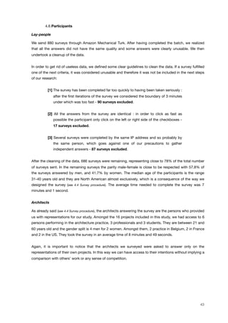 ! 4.6 Participants
Lay-people
We send 880 surveys through Amazon Mechanical Turk. After having completed the batch, we realized
that all the answers did not have the same quality and some answers were clearly unusable. We then
undertook a cleanup of the data.
In order to get rid of useless data, we deﬁned some clear guidelines to clean the data. If a survey fulﬁlled
one of the next criteria, it was considered unusable and therefore it was not be included in the next steps
of our research:
[1] The survey has been completed far too quickly to having been taken seriously :
after the ﬁrst iterations of the survey we considered the boundary of 3 minutes
under which was too fast - 90 surveys excluded.
[2] All the answers from the survey are identical : in order to click as fast as
possible the participant only click on the left or right side of the checkboxes -
17 surveys excluded.
[3] Several surveys were completed by the same IP address and so probably by
the same person, which goes against one of our precautions to gather
independent answers - 87 surveys excluded.
After the cleaning of the data, 686 surveys were remaining, representing close to 78% of the total number
of surveys sent. In the remaining surveys the parity male-female is close to be respected with 57.8% of
the surveys answered by men, and 41.7% by women. The median age of the participants is the range
31-40 years old and they are North American almost exclusively, which is a consequence of the way we
designed the survey (see 4.4 Survey procedure). The average time needed to complete the survey was 7
minutes and 1 second.
Architects
As already said (see 4.4 Survey procedure), the architects answering the survey are the persons who provided
us with representations for our study. Amongst the 16 projects included in this study, we had access to 6
persons performing in the architecture practice, 3 professionals and 3 students. They are between 21 and
60 years old and the gender split is 4 men for 2 women. Amongst them, 2 practice in Belgium, 2 in France
and 2 in the US. They took the survey in an average time of 8 minutes and 49 seconds.
Again, it is important to notice that the architects we surveyed were asked to answer only on the
representations of their own projects. In this way we can have access to their intentions without implying a
comparison with others’ work or any sense of competition.
43
 
