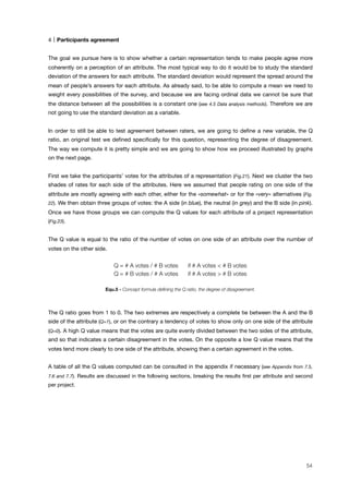 4 Participants agreement
The goal we pursue here is to show whether a certain representation tends to make people agree more
coherently on a perception of an attribute. The most typical way to do it would be to study the standard
deviation of the answers for each attribute. The standard deviation would represent the spread around the
mean of people’s answers for each attribute. As already said, to be able to compute a mean we need to
weight every possibilities of the survey, and because we are facing ordinal data we cannot be sure that
the distance between all the possibilities is a constant one (see 4.5 Data analysis methods). Therefore we are
not going to use the standard deviation as a variable.
In order to still be able to test agreement between raters, we are going to deﬁne a new variable, the Q
ratio, an original test we deﬁned speciﬁcally for this question, representing the degree of disagreement.
The way we compute it is pretty simple and we are going to show how we proceed illustrated by graphs
on the next page.
First we take the participants’ votes for the attributes of a representation (Fig.21). Next we cluster the two
shades of rates for each side of the attributes. Here we assumed that people rating on one side of the
attribute are mostly agreeing with each other, either for the «somewhat» or for the «very» alternatives (Fig.
22). We then obtain three groups of votes: the A side (in blue), the neutral (in grey) and the B side (in pink).
Once we have those groups we can compute the Q values for each attribute of a project representation
(Fig.23).
The Q value is equal to the ratio of the number of votes on one side of an attribute over the number of
votes on the other side.
Q = # A votes / # B votes if # A votes < # B votes
Q = # B votes / # A votes if # A votes > # B votes
Equ.5 - Concept formula deﬁning the Q ratio, the degree of disagreement.
The Q ratio goes from 1 to 0. The two extremes are respectively a complete tie between the A and the B
side of the attribute (Q=1), or on the contrary a tendency of votes to show only on one side of the attribute
(Q=0). A high Q value means that the votes are quite evenly divided between the two sides of the attribute,
and so that indicates a certain disagreement in the votes. On the opposite a low Q value means that the
votes tend more clearly to one side of the attribute, showing then a certain agreement in the votes.
A table of all the Q values computed can be consulted in the appendix if necessary (see Appendix from 7.5,
7.6 and 7.7). Results are discussed in the following sections, breaking the results ﬁrst per attribute and second
per project.
54
 