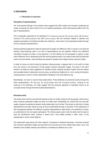 6. DISCUSSION
! 6.1 Discussion of outcomes
Perception of representations
The most general ﬁndings of the present study suggest that CAD models and computer renderings are
mostly conveying the same intents to the non-experts participants, while hand-drawing differs from this
pair of representations.
This is especially supported by the attributes A1 (contemporary-classical), A2 (complex-simple), A6 (innovative-
traditional), A15 (modest-audacious) and A20 (common-unique), that are somehow related to abstract and
subjective perception of architectural styles and «fashions», which seem to be interpreted similarly through
the two computer representations.
Several potential explanations might be advanced to explain the difference when it comes to conventional
drawing. Hand-drawings used in our sets of representations are very abstract. Without any additional
information brought by written or oral argument, it is then difﬁcult for the lay-people to capture a clear
intent. Moreover, this is reinforced by the fact that the general public is not used to deal with this particular
mean of communication, while architects are trained to express and to depict intents using this media.
In order to convey an intent during the decision making process, it appears that it is not worth to invest
time and money in the production of high quality computer generated images. This goes in the same
direction as Pietsch’s (2000) suggestions to develop quickly rendered computer models, with low realism
and accepted levels of abstraction and accuracy, as deﬁned by Radford et al. (1997), during the decision
making process in order to receive stakeholders’ feedback in the most effective way.
Nevertheless, we have to nuance these observations. Three attributes are perceived evenly through the
three representations, A3 (hard-soft), A4 (robust-delicate) and A14 (composite-monolithic). Looking at the
meaning of the attributes, we might suggest that the sensorial appraisal of materiality seems to be
conveyed evenly through the three studied representations.
Perceived clarity
The results show that the conventional drawing is seen as mostly unclear by the lay-people, while the two
other computer generated images are seen as mostly clear. Interestingly we noticed that low and high
quality rendered visualizations present clarity levels pretty much similar. That shows us that both of these
representations are seen clearly as long as they are generated through a computer. A ﬁrst explanation of
that homogeneity between the different computer representations might stand in the deﬁnition of clarity,
as understood by the non-expert participants. The initial purpose was to rate the ability and the ease to
read the architectural intent, however it seems that it has shifted towards a clean «look» of the
representation, which is quite different.
This observation goes along with other research. Compared to traditional drawings, it has been showed
that computer generated images are perceived more accurate and more realistic (Bates-Brkljac, 2007), and
therefore more credible, following the deﬁnition of credibility by Radford et al. (1997).
78
 