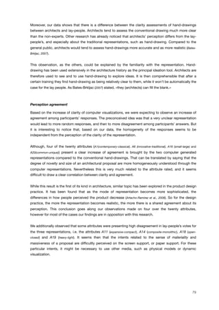 Moreover, our data shows that there is a difference between the clarity assessments of hand-drawings
between architects and lay-people. Architects tend to assess the conventional drawing much more clear
than the non-experts. Other research has already noticed that architects’ perception differs from the lay-
people’s, and especially about the traditional representations, such as hand-drawing. Compared to the
general public, architects would tend to assess hand-drawings more accurate and as more realistic (Bates-
Brkljac, 2007).
This observation, as the others, could be explained by the familiarity with the representation. Hand-
drawing has been used extensively in the architecture history as the principal ideation tool. Architects are
therefore used to see and to use hand-drawing to explore ideas. It is then comprehensible that after a
certain training they ﬁnd hand-drawing as being relatively clear to them, while it won’t be automatically the
case for the lay people. As Bates-Brkljac (2007) stated, «they (architects) can ﬁll the blank.»
Perception agreement
Based on the increase of clarity of computer visualizations, we were expecting to observe an increase of
agreement among participants’ responses. The preconceived idea was that a very unclear representation
would lead to more random responses, and then to more disagreement among participants’ answers. But
it is interesting to notice that, based on our data, the homogeneity of the responses seems to be
independent from the perception of the clarity of the representation.
Although, four of the twenty attributes (A1(contemporary-classical), A6 (innovative-traditional), A16 (small-large) and
A20(common-unique)) present a clear increase of agreement is brought by the two computer generated
representations compared to the conventional hand-drawings. That can be translated by saying that the
degree of novelty and size of an architectural proposal are more homogeneously understood through the
computer representations. Nevertheless this is very much related to the attribute rated, and it seems
difﬁcult to draw a clear correlation between clarity and agreement.
While this result is the ﬁrst of its kind in architecture, similar topic has been explored in the product design
practice. It has been found that as the mode of representation becomes more sophisticated, the
differences in how people perceived the product decrease (Artacho-Ramirez et al., 2008). So for the design
practice, the more the representation becomes realistic, the more there is a shared agreement about its
perception. This conclusion goes along our observations made on four over the twenty attributes,
however for most of the cases our ﬁndings are in opposition with this research.
We additionally observed that some attributes were presenting high disagreement in lay-people’s votes for
the three representations, i.e. the attributes A11 (expansive-compact), A14 (composite-monolithic), A18 (open-
closed) and A19 (heavy-light). It seems then that the intents related to the sense of materiality and
massiveness of a proposal are difﬁcultly perceived on the screen support, or paper support. For these
particular intents, it might be necessary to use other media, such as physical models or dynamic
visualization.
79
 