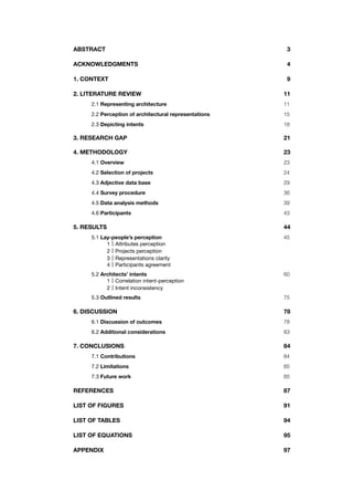 ABSTRACT! ! ! ! ! ! ! ! ! 3
ACKNOWLEDGMENTS! ! ! ! ! ! ! 4
1. CONTEXT! ! ! ! ! ! ! ! ! 9
2. LITERATURE REVIEW ! ! ! ! ! ! ! 11
! 2.1 Representing architecture! ! ! ! ! ! 11
!
! 2.2 Perception of architectural representations! ! ! ! 15
!
! 2.3 Depicting intents! ! ! ! ! ! ! 18
3. RESEARCH GAP! ! ! ! ! ! ! ! 21
4. METHODOLOGY! ! ! ! ! ! ! ! 23
! 4.1 Overview ! ! ! ! ! ! ! ! 23
!
! 4.2 Selection of projects! ! ! ! ! ! ! 24
!
! 4.3 Adjective data base! ! ! ! ! ! ! 29
!
! 4.4 Survey procedure ! ! ! ! ! ! ! 36 !
!
! 4.5 Data analysis methods! ! ! ! ! ! 39
!
! 4.6 Participants! ! ! ! ! ! ! ! 43
5. RESULTS! ! ! ! ! ! ! ! ! 44
!
" 5.1 Lay-people’s perception " " " " " " 45
1 Attributes perception
2 Projects perception
3 Representations clarity
4 Participants agreement
" 5.2 Architects’ intents" " " " " " " 60
1 Correlation intent-perception
2 Intent inconsistency
! 5.3 Outlined results! ! ! ! ! ! ! 75
6. DISCUSSION! ! ! ! ! ! ! ! 78
! 6.1 Discussion of outcomes ! ! ! ! ! ! 78
! !
! 6.2 Additional considerations! ! ! ! ! ! 83
7. CONCLUSIONS! ! ! ! ! ! ! ! 84
! 7.1 Contributions ! ! ! ! ! ! ! 84
!
! 7.2 Limitations! ! ! ! ! ! ! ! 85
!
! 7.3 Future work! ! ! ! ! ! ! ! 85
REFERENCES! ! ! ! ! ! ! ! 87
LIST OF FIGURES! ! ! ! ! ! ! ! 91
LIST OF TABLES! ! ! ! ! ! ! ! 94
LIST OF EQUATIONS!! ! ! ! ! ! ! 95
APPENDIX! ! ! ! ! ! ! ! ! 97
 