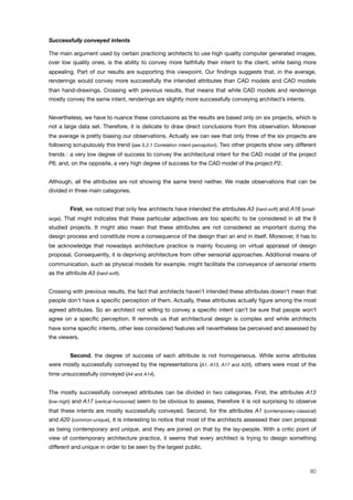 Successfully conveyed intents
The main argument used by certain practicing architects to use high quality computer generated images,
over low quality ones, is the ability to convey more faithfully their intent to the client, while being more
appealing. Part of our results are supporting this viewpoint. Our ﬁndings suggests that, in the average,
renderings would convey more successfully the intended attributes than CAD models and CAD models
than hand-drawings. Crossing with previous results, that means that while CAD models and renderings
mostly convey the same intent, renderings are slightly more successfully conveying architect’s intents.
Nevertheless, we have to nuance these conclusions as the results are based only on six projects, which is
not a large data set. Therefore, it is delicate to draw direct conclusions from this observation. Moreover
the average is pretty biasing our observations. Actually we can see that only three of the six projects are
following scrupulously this trend (see 5.2.1 Correlation intent-perception). Two other projects show very different
trends : a very low degree of success to convey the architectural intent for the CAD model of the project
P6, and, on the opposite, a very high degree of success for the CAD model of the project P2.
Although, all the attributes are not showing the same trend neither. We made observations that can be
divided in three main categories.
! First, we noticed that only few architects have intended the attributes A3 (hard-soft) and A16 (small-
large). That might indicates that these particular adjectives are too speciﬁc to be considered in all the 6
studied projects. It might also mean that these attributes are not considered as important during the
design process and constitute more a consequence of the design than an end in itself. Moreover, it has to
be acknowledge that nowadays architecture practice is mainly focusing on virtual appraisal of design
proposal. Consequently, it is depriving architecture from other sensorial approaches. Additional means of
communication, such as physical models for example, might facilitate the conveyance of sensorial intents
as the attribute A3 (hard-soft).
Crossing with previous results, the fact that architects haven’t intended these attributes doesn’t mean that
people don’t have a speciﬁc perception of them. Actually, these attributes actually ﬁgure among the most
agreed attributes. So an architect not willing to convey a speciﬁc intent can’t be sure that people won’t
agree on a speciﬁc perception. It reminds us that architectural design is complex and while architects
have some speciﬁc intents, other less considered features will nevertheless be perceived and assessed by
the viewers.
! Second, the degree of success of each attribute is not homogeneous. While some attributes
were mostly successfully conveyed by the representations (A1, A13, A17 and A20), others were most of the
time unsuccessfully conveyed (A4 and A14).
The mostly successfully conveyed attributes can be divided in two categories. First, the attributes A13
(low-high) and A17 (vertical-horizontal) seem to be obvious to assess, therefore it is not surprising to observe
that these intents are mostly successfully conveyed. Second, for the attributes A1 (contemporary-classical)
and A20 (common-unique), it is interesting to notice that most of the architects assessed their own proposal
as being contemporary and unique, and they are joined on that by the lay-people. With a critic point of
view of contemporary architecture practice, it seems that every architect is trying to design something
different and unique in order to be seen by the largest public.
80
 