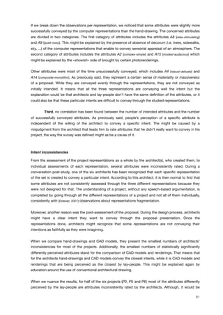 If we break down the observations per representation, we noticed that some attributes were slightly more
successfully conveyed by the computer representations than the hand-drawing. The concerned attributes
are divided in two categories. The ﬁrst category of attributes includes the attributes A8 (relax-stimulating)
and A9 (quiet-noisy). This might be explained by the presence of absence of decorum (i.e. trees, sidewalks,
sky, ...) of the computer representations that enable to convey sensorial appraisal of an atmosphere. The
second category of attributes includes the attributes A2 (complex-simple) and A15 (modest-audacious) which
might be explained by the «showish» side of brought by certain photorenderings.
Other attributes were most of the time unsuccessfully conveyed, which includes A4 (robust-delicate) and
A14 (composite-monolithic). As previously said, they represent a certain sense of materiality or massiveness
of a proposal. While they are conveyed evenly through the representations, they are not conveyed as
initially intended. It means that all the three representations are conveying well the intent but the
explanation could be that architects and lay-people don’t have the same deﬁnition of the attributes, or it
could also be that these particular intents are difﬁcult to convey through the studied representations.
" Third, no correlation has been found between the number of intended attributes and the number
of successfully conveyed attributes. As previously said, people’s perception of a speciﬁc attribute is
independent of the willing of the architect to convey a speciﬁc intent. The might be caused by a
misjudgment from the architect that leads him to rate attributes that he didn’t really want to convey in his
project, the way the survey was deﬁned might as be a cause of it.
Intent inconsistencies
From the assessment of the project representations as a whole by the architect(s), who created them, to
individual assessments of each representation, several attributes were inconsistently rated. During a
conversation post-study, one of the six architects has been recognized that each speciﬁc representation
of the set is created to convey a particular intent. According to this architect, it is then normal to ﬁnd that
some attributes are not consistently assessed through the three different representations because they
were not designed for that. The understanding of a project, without any speech-based argumentation, is
completed by going through all the different representations of a project and not all of them individually,
consistently with (Estevez, 2001) observations about representations fragmentation.
Moreover, another reason was the post-assessment of the proposal. During the design process, architects
might have a clear intent they want to convey through the proposal presentation. Once the
representations done, architects might recognize that some representations are not conveying their
intentions as faithfully as they were imagining.
When we compare hand-drawings and CAD models, they present the smallest numbers of architects’
inconsistencies for most of the projects. Additionally, the smallest numbers of statistically signiﬁcantly
differently perceived attributes stand for the comparison of CAD models and renderings. That means that
for the architects hand-drawings and CAD models convey the closest intents, while it is CAD models and
renderings that are being perceived as the closest by lay-people. This might be explained again by
education around the use of conventional architectural drawing.
When we nuance the results, for half of the six projects (P3, P5 and P6) most of the attributes differently
perceived by the lay-people are attributes inconsistently rated by the architects. Although, it would be
81
 