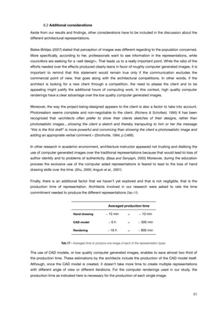! 6.2 Additional considerations
Aside from our results and ﬁndings, other considerations have to be included in the discussion about the
different architectural representations.
Bates-Brkljac (2007) stated that perception of images was different regarding to the population concerned.
More speciﬁcally, according to her, professionals want to see information in the representations, while
councillors are seeking for a «sell design». That leads us to a really important point. While the ratio of the
efforts needed over the effects produced clearly leans in favor of roughly computer generated images, it is
important to remind that this statement would remain true only if the communication excludes the
commercial point of view, that goes along with the architectural competitions. In other words, if the
architect is looking for a new client through a competition, the need to please the client and to be
appealing might justify the additional hours of computing work. In this context, high quality computer
renderings have a clear advantage over the low quality computer generated images.
Moreover, the way the project-being-designed appears to the client is also a factor to take into account.
Photorealism seems complete and non-negotiable to the client. (Richens & Schoﬁeld, 1995) It has been
recognized that «architects often prefer to show their clients sketches of their designs, rather than
photorealistic images....showing the client a sketch and thereby transputing to him or her the message
“this is the ﬁrst draft” is more powerful and convincing than showing the client a photorealistic image and
adding an appropriate verbal comment.» (Strothotte, 1994, p.C466).
In other research in academic environment, architecture instructor appeared not trusting and disliking the
use of computer generated images over the traditional representations because that would lead to loss of
author identity and to problems of authenticity. (Basa and Senyaph, 2005) Moreover, during the education
process the exclusive use of the computer aided representations is feared to lead to the loss of hand
drawing skills over the time. (Shu, 2000; Angulo et al., 2001)
Finally, there is an additional factor that we haven’t yet explored and that is not negligible, that is the
production time of representation. Architects involved in our research were asked to rate the time
commitment needed to produce the different representations (Tab.17).
Averaged production timeAveraged production timeAveraged production time
Hand-drawing ! 10 min = ! 10 min
CAD model ! 6 h = ! 300 min
Rendering ! 16 h = ! 800 min
Tab.17 - Averaged time to produce one image of each of the representation types.
The use of CAD models, or low quality computer generated images, enables to save almost two third of
the production time. These estimations by the architects include the production of the CAD model itself.
Although, once the CAD model is created, it doesn’t take more time to create multiple representations
with different angle of view or different iterations. For the computer renderings used in our study, the
production time as indicated here is necessary for the production of each single image.
83
 