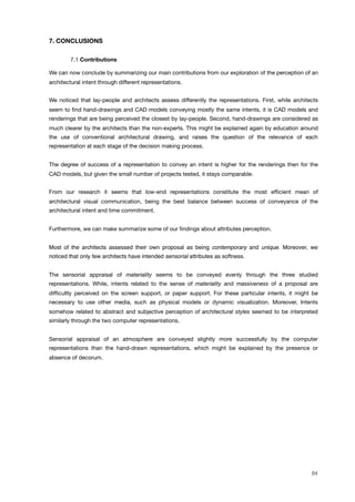7. CONCLUSIONS
! 7.1 Contributions
We can now conclude by summarizing our main contributions from our exploration of the perception of an
architectural intent through different representations.
We noticed that lay-people and architects assess differently the representations. First, while architects
seem to ﬁnd hand-drawings and CAD models conveying mostly the same intents, it is CAD models and
renderings that are being perceived the closest by lay-people. Second, hand-drawings are considered as
much clearer by the architects than the non-experts. This might be explained again by education around
the use of conventional architectural drawing, and raises the question of the relevance of each
representation at each stage of the decision making process.
The degree of success of a representation to convey an intent is higher for the renderings then for the
CAD models, but given the small number of projects tested, it stays comparable.
From our research it seems that low-end representations constitute the most efﬁcient mean of
architectural visual communication, being the best balance between success of conveyance of the
architectural intent and time commitment.
Furthermore, we can make summarize some of our ﬁndings about attributes perception.
Most of the architects assessed their own proposal as being contemporary and unique. Moreover, we
noticed that only few architects have intended sensorial attributes as softness.
The sensorial appraisal of materiality seems to be conveyed evenly through the three studied
representations. While, intents related to the sense of materiality and massiveness of a proposal are
difﬁcultly perceived on the screen support, or paper support. For these particular intents, it might be
necessary to use other media, such as physical models or dynamic visualization. Moreover, Intents
somehow related to abstract and subjective perception of architectural styles seemed to be interpreted
similarly through the two computer representations.
Sensorial appraisal of an atmosphere are conveyed slightly more successfully by the computer
representations than the hand-drawn representations, which might be explained by the presence or
absence of decorum.
84
 