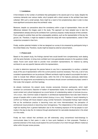 ! 7.2 Limitations
A ﬁrst limitation is the number of architects that participated to the second part of our study. Despite the
numerous demands over various media, only 6 projects with a direct access to the architect have been
collected. With such a small sample, there might be a need to ﬁnd complementary data in order to draw
more signiﬁcant conclusions about the architects! votes.
Moreover, despite our precautions about the consistency within a type of representation, there are still
differences between the images used in the study. The approach we have adopted was to take the
representations already done by the architects from a previous proposal, mostly because of time constrain.
From a project to another there are then unescapable variations, such as the representation of the sky, the
ground, etc. Therefore, it might be needed to extend the study with more representations, varied in their
content but consistent in their form.
Finally, another potential limitation is that we designed our survey to be answered by participants living in
the United States only. Therefore, results might be biased by external cultural factors.
! 7.3 Future work
Based on the present study, the ﬁndings claimed here would beneﬁt from complementary work dealing
with the same thematic, to bring more conﬁdent and more generalizable answers to the questions initially
raised. Future work would need to provide more consistent representations, for instance by asking
architects to use very speciﬁc features within the representation.
In order to determine rigorously the precise feature to vary from a representation to another, a detailed
study of the use of representation within the current practice would be necessary. Then only, a set of very
consistent representations can be produced. Different architects might be asked to accomplish the task in
order to include their different personal styles, within the limit of the features previously determined.
Moreover the assignments accomplished by the architects should concern architectural project varied in
their scale, their program, and their typology.
As already mentioned, the present study includes exclusively American participants, which might
constrain our conclusions. Depiction of realism of representation styles, for example, has been linked to
social context and cultural background as crucial factors of understanding realism of pictures (Goodman,
1976; Arnheim, 1969). Common styles of depiction in architectural representations have also been linked to
groups of people within a same cultural context (Giddings & Horne, 2002). Therefore it would interesting to
confront our ﬁndings with future research using a similar framework. Comparable ﬁndings might indicate
that as the architecture practice is becoming more and more internationalized, the perception of
architectural visual products is becoming more homogeneous. The independence of the cultural context
might be resulting from a general habituation due to the increasing exposure of the lay-people to such
media in the day-to-day life, for instance through advertisement for real-estate developments in the street
or in the media.
Finally we have noticed that architects are still extensively using conventional hand-drawings to
communicate ideas to their peers in order to have quick feedback on their proposals. Therefore a
potential extension of the study would explore the communication of an intent through different media but
rather within the peer review process.
85
 