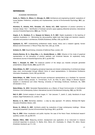 REFERENCES
! ACADEMIC REFERENCES
Akalin, A., Yildirim, K., Wilson, C., Kilicoglu, O., 2009. Architecture and engineering students’ evaluations of
house façades: Preference, complexity and impressiveness. Journal of Environmental Psychology, 29(1), pp.
124-132.
Alcantara, E., Artacho, M.A., Gonzalez, J.C., Garcia, A.C., 2005. Application of product semantics to
footwear design. Part I - Identiﬁcation of footwear semantic space applying diferential semantics. International
Journal of Industrial Ergonomics, 35(8), pp. 713–725.
Angulo, A. H., Davidson, R. J., Vasquez de Velazco, G. P., 2001. Digital visualization in the teaching of
cognitive visualization. In : Reinventing the discoursedhow digital tools help bridge and transform research,
education and practice in architecture, ACADIA (Publishers), Bu%alo, USA, pp.292-301.
Appleyard, D., 1977. Understanding professional media: issues, theory and a research agenda. Human
Behavior and Environment, 1, Plenum Press, New York, USA, pp. 43-88.
Arnheim, R., 1969. Visual thinking. University of California Press, London, UK.
Artacho-Ramirez, M. A., Diego-Mas, J. A., Alcaide-Marzal, J., 2008. Inﬂuence of the mode of graphical
representation on the perception of product aesthetic and emotional features: An exploratory study.
International Journal of Industrial Ergonomics, 3(11), pp.942-952.
Basa, I., Senyaph, B., 2005. The (in)secure position of the design jury towards computer generated
presentations. Design Studies, 26(3), pp.257-270.
Bates-Brkljac, N., 2007. Investigating perceptual responses and shared understanding of architectural design
ideas when communicated through different forms of visual representations. In International Conference
Information Visualization, Zurich, SW, pp.348-353.
Bates-Brkljac, N., 2008. Towards client-focused architectural representations as a facilitator for improved
design decision-making process. In: Timmermans, H.J.P., de Vries, B. (eds.): Design & Decision Support
Systems in Architecture and Urban Planning, University of Technology Eindhoven, Eindhoven, NL, ISBN
978-90-6814-173-3.
Bates-Brkljac, N., 2012. Generated Representations as a Means of Visual Communication of Architectural
Schemes in the Contemporary Culture. International Journal of Architectural Computing, 10(2), pp.185-205.
Bell, P., 2001. Content analysis of visual images. In : Van Leeuwen, T., Jewitt, C., (eds), Handbook of visual
analysis, Sage Publications Ltd., London, UK.
Bluman, A. G., 2009. Elementary statistics : a step by step approach. 7th editions, McGraw-Hill Higher
Education (Publisher), Boston, USA.
Brown, G., Gifford, R., 2001. Architects predict lay evaluations of large contemporary buildings : Whose
conceptual properties? Journal of Environmental Psychology, 21(1), pp.93-99.
Day, A., 2002. Urban visualization and public inquiries: the case of the Heron Tower. Architectural research
quarterly, London, UK, pp.363-372.
Desmet, P.M.A., 2003. Measuring emotion: development and application of an instrument to measure
emotional responses to products. In: Blythe, M.A., Monk, A.F., Overbeeke, K., Wright, P.C. (Eds.): Kluwer
(Publisher), Dordrecht, pp.111–123.
87
 