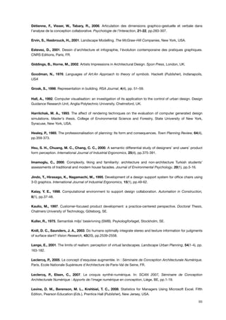 Détienne, F., Visser, W., Tabary, R., 2006. Articulation des dimensions graphico-gestuelle et verbale dans
l’analyse de la conception collaborative. Psychologie de l'Interaction, 21-22, pp.283-307.
Ervin, S., Hasbrouck, H., 2001. Landscape Modelling. The McGraw-Hill Companies, New York, USA.
Estevez, D., 2001. Dessin d'architecture et infographie, l'évolution contemporaine des pratiques graphiques.
CNRS Editions, Paris, FR.
Giddings, B., Horne, M., 2002. Artists Impressions in Architectural Design. Spon Press, London, UK.
Goodman, N., 1976. Languages of Art:An Approach to theory of symbols. Hackett (Publisher), Indianapolis,
USA
Groak, S., 1998. Representation in building. RSA Journal, 4(4), pp. 51–59.
Hall, A., 1992. Computer visualisation: an investigation of its application to the control of urban design. Design
Guidance Research Unit, Anglia Polytechnic University, Chelmsford, UK.
Harrilchak, M. A., 1993. The affect of rendering techniques on the evaluation of computer generated design
simulations. Master's thesis, College of Environmental Science and Forestry, State University of New York,
Syracuse, New York, USA.
Healey, P., 1985. The professionalisation of planning: Its form and consequences. Town Planning Review, 64(4),
pp.359-373.
Hsu, S. H., Chuang, M. C., Chang, C. C., 2000. A semantic differential study of designers’ and users’ product
form perception. International Journal of Industrial Ergonomics, 25(4), pp.375-391.
Imamoglu, C., 2000. Complexity, liking and familiarity: architecture and non-architecture Turkish students’
assessments of traditional and modern house facades. Journal of Environmental Psychology, 20(1), pp.5-16.
Jindo, T., Hirasago, K., Nagamachi, M., 1995. Development of a design support system for ofﬁce chairs using
3-D graphics. International Journal of Industrial Ergonomics, 15(1), pp.49-62.
Kalay, Y. E., 1998. Computational environment to support design collaboration. Automation in Construction,
8(1), pp.37-48.
Kaulio, M., 1997. Customer-focused product development: a practice-centered perspective. Doctoral Thesis,
Chalmers University of Technology, Göteborg, SE.
Kuller, R., 1975. Semantisk miljo¨ beskrivning (SMB). Psykologiforlaget, Stockholm, SE.
Knill, D. C., Saunders, J. A., 2003. Do humans optimally integrate stereo and texture information for judgments
of surface slant? Vision Research, 43(20), pp.2539-2558.
Lange, E., 2001. The limits of realism: perception of virtual landscapes. Landscape Urban Planning, 54(1-4), pp.
163-182.
Leclercq, P., 2005. Le concept d'esquisse augmentée. In : Séminaire de Conception Architecturale Numérique.
Paris, Ecole Nationale Supérieure d'Architecture de Paris-Val de Seine, FR.
Leclercq, P., Elsen, C., 2007. Le croquis synthé-numérique. In: SCAN 2007, Séminaire de Conception
Architecturale Numérique : Apports de l’image numérique en conception, Liège, BE, pp.1-19.
Levine, D. M., Berenson, M. L., Krehbiel, T. C., 2008. Statistics for Managers Using Microsoft Excel. Fifth
Edition, Pearson Education (Eds.), Prentice Hall (Publisher), New Jersey, USA.
88
 