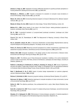 Llinares, C., Page, A., 2007. Application of product differential semantics to quantify purchaser perceptions in
housing assessment. Building and Environment, 42(7), pp.2488-2497.
Mahdjoubi, L., Wiltshire, J., 2001. Towards a framework for evaluation of computer visual simulations in
environmental design. Design Studies, 22(2), pp.193-209.
Mason, W., & Suri, S., 2012. Conducting behavioral research on Amazon’s Mechanical Turk. Behavior research
methods, 44(1), pp.1-23.
Meeda, B., Parkyn, N. et al., 2006. Graphics for Urban design, Thomas Telford Publishing, London, UK.
Meitner, M. L., 2004. Scenic beauty of river views in the Grand Canyon: relating perceptual judgments to
locations. Landscape Urban Planning, 68(1), pp.3-13.
Oh, K., 1994. A perceptual evaluation of computer-based landscape simulations. Landscape and Urban
Planning, 28(3), pp.201–216.
Osgood, C.E., Suci, G., Tannenbaum, P., 1957. The Measurement of Meaning. University of Illinois Press,
Urbana, USA.
Pei, E., Campbell, I.,Evans, M., 2011. A Taxonomic Classiﬁcation of Visual Design Representations Used by
Industrial Designers and Engineering Designers. The Design Journal, 14(1), pp.64-91.
Petiot, J.F., Yannou, B., 2004. Measuring consumer perceptions for a better comprehension, speciﬁcation and
assessment of product semantics. International Journal of Industrial Ergonomics, 33(6), pp.507–525.
Pietsch, S.M., 2000. Computer visualisation in the design control of urban environments: a literature review.
Environment and Planning B: Planning and Design, 27(4), pp.521–536.
Pietsch, S., 2001. The effective use of three-dimensional visualization modelling in the routine development
control of urban environments. PhD thesis, School of Architecture, Landscape and Urban Design, University of
Adelaide, Adelaide, AU.
Radford, A., Woodbury, R., Braithwaite, G., Kirkby, S., Sweeting, R., Huang, E., 1997. Issues of abstraction,
accuracy and realism in large scale computer urban models. In: Proceedings of the 7th International Conference
on Computer-Aided Architectural Design Futures, Kluwer (Publisher), Boston, USA, pp.679-690.
Reid, T., MacDonald, E., Du, P., 2012. Impact of product design representation on customer judgement.
Journal of Mechanical Design, 135(9), 091008.
Richens, P., Schoﬁeld, S.,1995. Interactive computer rendering. Architectural Review Quarterly, 1(1), pp.82-91.
Rohrmann, B., Bishop, I., 2002. Subjective responses to computer simulations of urban environments. Journal
of Environmental Psychology, 22(4), pp.319-331.
Schön, D., 1983. The reﬂective practitioner: How professionals think in action. Basic Books (Publisher), New
York, USA.
Scott, M. J., Canter, D. V., 1997. Picture or place? A multiple sorting study of landscape. Journal Environmental
Psychology, 17(4), pp.263-282.
Sharples, S. C., Saikayasit, R., 2006. Effectiveness of virtual prototypes: perception of material properties in
CAD and VR. In: 16th Congress of the International Ergonomics Association, Maastricht, NL.
89
 