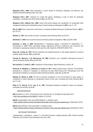Sheppard, S.R.J., 1989. Visual Simulation: A User's Guide for Architects, Engineers, and Planners. Van
Nostrand Reinhold (Publisher), New York, USA.
Sheppard, S.R.J., 2001. Guidance for crystal ball gazers: developing a code of ethics for landscape
visualization. Landscape and Urban Planning, 54(1), pp.183-199.
Sheppard, S.R.J., Meitner, M.J., 2005. Using multi-criteria analysis and visualization for sustainable forest
management planning with stakeholder groups. Forest Ecology and Management, 207(2), pp.171-187.
Shu, E., 2000. Touch versus tech: hand-drawn or computer-rendered techniques. Architectural Record, 188(12),
pp.170-173.
Steinitz, C., 1991. Some words of caution. Landscape Urban Planning, 21(4), pp.273-274.
Strothotte, T., 1994. How to render frames and inﬂuence people. Eurographics, 13(3), pp.C455–C486.
Summers, J., Shah, J., 2004. Representation in engineering design: a framework for classiﬁcation. In :
Proceedings of ASME 2005 international design engineering technical conferences and computers and
information in engineering conference, Salt Lake City, USA, Paper No. DTM DETC-2004-57514.
Suwa, M., Tversky, B., 1997. What do architects and students perceive in their design sketches? A protocol
analysis. Design Studies, 18(4), pp.385-403.
Tversky, B., Morrison, J. B., Betrancourt, M., 2002. Animation: can it facilitate? International Journal of
Human-Computer Studies, 57(4), pp.247-262.
Van Leeuwen, T., Jewitt, C., 2001. Handbook of visual analysis. Sage Publications, London, UK.
Verdonck, E., Weytjens, L., Verbeeck, G., Froyen, H., 2011. Design support tools in practice: The architects'
perspective. In: Leclercq, P., Heylighen, A., Geneviève, M. (eds), CAAD Futures 2011 Proceedings of the 14th
International Conference on Computer-Aided Architectural Design, Liège, BE, pp.769-784.
Wergles, N., Muhar, A., 2009. The role of computer visualization in the communication of urban design—A
comparison of viewer responses to visualizations versus on-site visits. Landscape and Urban Planning, 91(4),
pp.171–182.
Zube, E. H., Simcox, D. E., Law, C. S., 1987. Perceptual landscape simulations: history and prospect.
Landscape Journal, 6(1), pp.62-80.
! WEB REFERENCES
(Ref.1) Basulto, D., 2012. The architect at work: 425 Park Ave. In: ArchDaily, 5th December 2012.
<http://www.archdaily.com/?p=302247> [Visited 12.10.2014]
(Ref.2) Kruskal-Wallis H Test using SPSS Statistics. In: Statistics Laerd.
<https://statistics.laerd.com/spss-tutorials/kruskal-wallis-h-test-using-spss-statistics.php> [Visited 03.21.2014]
(Ref.3) Mann-Whitney U Test using SPSS. In: Statistics Laerd.
<https://statistics.laerd.com/spss-tutorials/mann-whitney-u-test-using-spss-statistics.php> [Visited 03.21.2014]
! DICTIONARY REFERENCE
«representation», «perception», «intend». In: The Oxford American college dictionary, 2002. Oxford University
Press (Ed.), G.P. Putnam's Sons (Publisher), New York, USA.
90
 