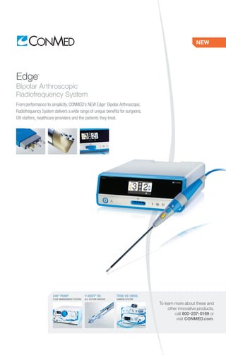 Edge™
Bipolar Arthroscopic
Radiofrequency System
From performance to simplicity, CONMED’s NEW Edge™
Bipolar Arthroscopic
Radiofrequency System delivers a wide range of unique benefits for surgeons,
OR staffers, healthcare providers and the patients they treat.
NEW
To learn more about these and
other innovative products,
call 800-237-0169 or
visit CONMED.com.
Y-KNOT®
RC
ALL-SUTURE ANCHOR
TRUE HD 3MOS
CAMERA SYSTEM
24K®
PUMP
FLUID MANAGEMENT SYSTEM
 