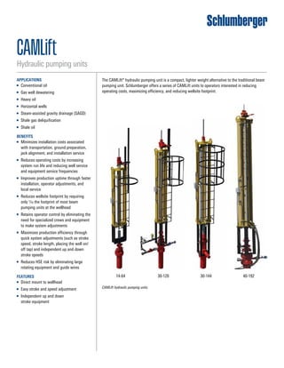 CAMLift hydraulic pumping units.
14-64 30-120 30-144 40-192
CAMLIFT Linear Lifting System
CAMLIFT 14-64 CAMLIFT 30-120 CAMLIFT 30-144 CAMLIFT
Cameron’s CAMLIFT Linear Lifting Systems
As a compact, lighter weight alternative to the traditional
beam pumping unit, Cameron offers a series of CAMLIFT™
linear lifting systems to operators interested in:
• Minimizing installation costs
• Reducing operating costs
• Improving production efficiency
• Eliminating ground site preparation and installation time
• The efficient design of these CAMLIFTs uses le
the footprint of a conventional pumping unit
• Maximizing production efficiency as a result o
to quickly complete adjustments (such as stro
stroke length, placing the well on/off tap)
• Retaining operator control as the need for sp
crews and equipment to make system adjustm
eliminated
CAMLIFT Linear Lifting System
CAMLIFT 14-64 CAMLIFT 30-120 CAMLIFT 30-144 CAMLIFT 40
Cameron’s CAMLIFT Linear Lifting Systems
As a compact, lighter weight alternative to the traditional
beam pumping unit, Cameron offers a series of CAMLIFT™
linear lifting systems to operators interested in:
• Minimizing installation costs
• Reducing operating costs
• Improving production efficiency
• Eliminating ground site preparation and installation time
• The efficient design of these CAMLIFTs uses less t
the footprint of a conventional pumping unit
• Maximizing production efficiency as a result of th
to quickly complete adjustments (such as stroke s
stroke length, placing the well on/off tap)
• Retaining operator control as the need for specia
crews and equipment to make system adjustmen
eliminated
CAMLIFT Linear Lifting System
CAMLIFT 14-64 CAMLIFT 30-120 CAMLIFT 30-144 CAMLIFT 40-192
Cameron’s CAMLIFT Linear Lifting Systems
As a compact, lighter weight alternative to the traditional
beam pumping unit, Cameron offers a series of CAMLIFT™
linear lifting systems to operators interested in:
• Minimizing installation costs
• Reducing operating costs
• Improving production efficiency
• Eliminating ground site preparation and installation time
• The efficient design of these CAMLIFTs uses less than 1/10
the footprint of a conventional pumping unit
• Maximizing production efficiency as a result of the ability
to quickly complete adjustments (such as stroke speed,
stroke length, placing the well on/off tap)
• Retaining operator control as the need for specialized
crews and equipment to make system adjustments is
eliminated
CAMLIFT Linear Lifting System
CAMLIFT 14-64 CAMLIFT 30-120 CAMLIFT 30-144 CAMLIFT 40-192
Cameron’s CAMLIFT Linear Lifting Systems
As a compact, lighter weight alternative to the traditional
beam pumping unit, Cameron offers a series of CAMLIFT™
linear lifting systems to operators interested in:
• Minimizing installation costs
• Reducing operating costs
• Improving production efficiency
• Eliminating ground site preparation and installation time
• The efficient design of these CAMLIFTs uses less than 1/10
the footprint of a conventional pumping unit
• Maximizing production efficiency as a result of the ability
to quickly complete adjustments (such as stroke speed,
stroke length, placing the well on/off tap)
• Retaining operator control as the need for specialized
crews and equipment to make system adjustments is
eliminated
The CAMLift* hydraulic pumping unit is a compact, lighter weight alternative to the traditional beam
pumping unit. Schlumberger offers a series of CAMLift units to operators interested in reducing
operating costs, maximizing efficiency, and reducing wellsite footprint.
APPLICATIONS
■■ Conventional oil
■■ Gas well dewatering
■■ Heavy oil
■■ Horizontal wells
■■ Steam-assisted gravity drainage (SAGD)
■■ Shale gas deliquification
■■ Shale oil
BENEFITS
■■ Minimizes installation costs associated
with transportation, ground preparation,
jack alignment, and installation service
■■ Reduces operating costs by increasing
system run life and reducing well service
and equipment service frequencies
■■ Improves production uptime through faster
installation, operator adjustments, and
local service
■■ Reduces wellsite footprint by requiring
only 1/10 the footprint of most beam
pumping units at the wellhead
■■ Retains operator control by eliminating the
need for specialized crews and equipment
to make system adjustments
■■ Maximizes production efficiency through
quick system adjustments (such as stroke
speed, stroke length, placing the well on/
off tap) and independent up and down
stroke speeds
■■ Reduces HSE risk by eliminating large
rotating equipment and guide wires
FEATURES
■■ Direct mount to wellhead
■■ Easy stroke and speed adjustment
■■ Independent up and down
stroke equipment
CAMLift
Hydraulic pumping units
 