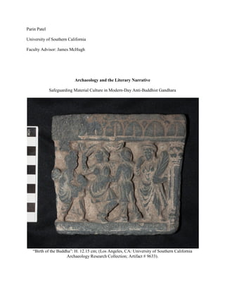 Parin Patel
University of Southern California
Faculty Advisor: James McHugh
Archaeology and the Literary Narrative
Safeguarding Material Culture in Modern-Day Anti-Buddhist Gandhara
“Birth of the Buddha”: H. 12.15 cm; (Los Angeles, CA: University of Southern California
Archaeology Research Collection; Artifact # 9633).
 