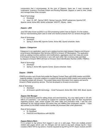 components that it encompasses. At the core of Zapporo, there are 3 main concepts to
understand: Inventory, Purchase Orders and Routing Requests. Zapporo is used to view, create
and manage these three concepts.
Role & Technology
• Developer
• Java 1.8, JSP , Spring 3 MVC, Spring 3 security, SOAP webservice, Apache CXF,
Apache camel, Active MQ, Quartz scheduler, JASYPT, JQuery , Ibatis
Zappos – jEDI
Java EDI (also known as jEDI) is our EDI processing system here at Zappos. It is the system
that our merchandising team uses to order and receive products from our vendors through EDI.
Role & Technology
• Developer
• Spring 3, Active MQ, Apache Camel, Active MQ, Quartz scheduler, Ibatis
Zappos – Catagorium
Catagorium is an application used to sync catalog inventory data between Zappos and Amazon
using Amazon Marketplace Web Services (MWS) to Amazon 3P Marketplace. The application
picks up catalog inventory additions and modifications, aggregates stock item data and sends
it to Amazon to keep the inventories in sync with each other. Item inventory data submitted
by Zappos to Amazon MWS will have an Amazon Stock Identification Number (ASIN / FNSKU).
Role & Technology
• Developer
• Spring 3, Active MQ, Apache Camel, Quartz scheduler, Ibatis
Zappos - CRAPS
CRAPS provide a set of tools that enable the Zappos Content Team with ASIN creation and ASIN
mapping updates. It provide a platform to support all new product ASIN creation and existing stock
Id mapping update with Amazon. This project takes stock information from zappos and send to
Amazon’s Retail symphony service. This tool developed on Amazon environment.
Role & Technology
• Developer
• All Amazon specific technology - Coral Framework, Active MQ, SQS, SNS, Brazil, Apollo
Zappos Site Manager
It is an ecommerce portal for selling shoes and merchandizing. It’s a top rated portal in US with
billons of customers. I am working on support for customer loyalty team for their requirement
regarding product, style, brand supplier and other sales and promotion tools. I was the core
developer for the internal wishes tool where they are fulfilling their employee’s wishes. I have
also worked on the WMS module which handles all processes after order placement.
Role & Technologies
• Sr. Developer
• Perl(CGI) and Mojolicious with MySQL
Zappos Makers Mark:
It is a project to log actions from logged in user on a web page. There are multiple product
related web pages where user do changes and we want to log each change log.So I have
created a REST API to log actions. It sends requests to log API by HTTP::Async module and API
f 3
 