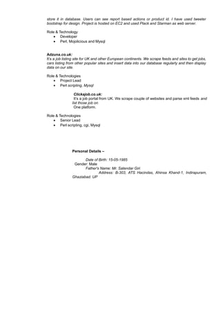 store it in database. Users can see report based actions or product id. I have used tweeter
bootstrap for design. Project is hosted on EC2 and used Plack and Starman as web server.
Role & Technology
• Developer
• Perl, Mojolicious and Mysql
Adzuna.co.uk:
It’s a job listing site for UK and other European continents. We scrape feeds and sites to get jobs,
cars listing from other popular sites and insert data into our database regularly and then display
data on our site.
Role & Technologies
• Project Lead
• Perl scripting, Mysql
Clickajob.co.uk:
It’s a job portal from UK. We scrape couple of websites and parse xml feeds and
list those job on
One platform.
Role & Technologies
• Senior Lead
• Perl scripting, cgi, Mysql
Personal Details –
Date of Birth: 15-05-1985
Gender: Male
Father's Name: Mr. Satendar Giri
Address: B-303, ATS Hacindas, Ahinsa Khand-1, Indirapuram,
Ghaziabad. UP
f 3
 