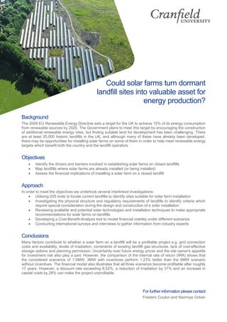 Could solar farms turn dormant
landfill sites into valuable asset for
energy production?
Background
The 2009 EU Renewable Energy Directive sets a target for the UK to achieve 15% of its energy consumption
from renewable sources by 2020. The Government plans to meet this target by encouraging the construction
of additional renewable energy sites, but finding suitable land for development has been challenging. There
are at least 20,000 historic landfills in the UK, and although many of these have already been developed,
there may be opportunities for installing solar farms on some of them in order to help meet renewable energy
targets which benefit both the country and the landfill operators.
Objectives
• Identify the drivers and barriers involved in establishing solar farms on closed landfills
• Map landfills where solar farms are already installed (or being installed)
• Assess the financial implications of installing a solar farm on a closed landfill
Approach
In order to meet the objectives we undertook several interlinked investigations:
• Utilising GIS tools to locate current landfills to identify sites suitable for solar farm installation
• Investigating the physical structure and regulatory requirements of landfills to identify criteria which
require special consideration during the design and construction of a solar installation
• Reviewing available and potential solar technologies and installation techniques to make appropriate
recommendations for solar farms on landfills
• Developing a Cost-Benefit-Analysis tool to model financial viability under different scenarios
• Conducting international surveys and interviews to gather information from industry experts
Conclusions
Many factors contribute to whether a solar farm on a landfill will be a profitable project e.g. grid connection
costs and availability, levels of irradiation, constraints of existing landfill gas structures, lack of cost-effective
storage options and planning permission. Uncertainty over future energy prices and the site owner's appetite
for investment risk also play a part. However, the comparison of the internal rate of return (IRR) shows that
the considered scenarios of 1.5MW, 3MW with incentives perform 1.23% better than the 6MW scenario
without incentives. The financial model also illustrates that all three scenarios become profitable after roughly
17 years. However, a discount rate exceeding 8.52%, a reduction of irradiation by 31% and an increase in
capital costs by 28% can make the project unprofitable.
For further information please contact
Frederic Coulon and Nazmiye Ozkan
 