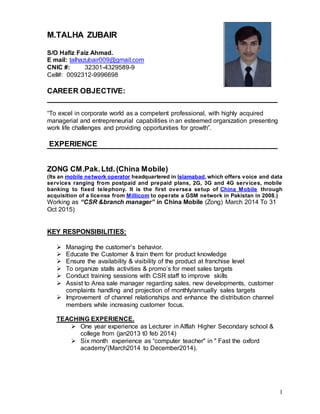 1
M.TALHA ZUBAIR
S/O Hafiz Faiz Ahmad.
E mail: talhazubair009@gmail.com
CNIC #: 32301-4329589-9
Cell#: 0092312-9996698
CAREER OBJECTIVE:
“To excel in corporate world as a competent professional, with highly acquired
managerial and entrepreneurial capabilities in an esteemed organization presenting
work life challenges and providing opportunities for growth”.
EXPERIENCE
ZONG CM.Pak.Ltd.(China Mobile)
(Its an mobile network operator headquartered in Islamabad,which offers voice and data
services ranging from postpaid and prepaid plans, 2G, 3G and 4G services, mobile
banking to fixed telephony. It is the first oversea setup of China Mobile through
acquisition of a license from Millicom to operate a GSM network in Pakistan in 2008.)
Working as “CSR &branch manager” in China Mobile (Zong) March 2014 To 31
Oct 2015)
KEY RESPONSIBILITIES:
 Managing the customer’s behavior.
 Educate the Customer & train them for product knowledge
 Ensure the availability & visibility of the product at franchise level
 To organize stalls activities & promo’s for meet sales targets
 Conduct training sessions with CSR staff to improve skills
 Assist to Area sale manager regarding sales, new developments, customer
complaints handling and projection of monthly/annually sales targets
 Improvement of channel relationships and enhance the distribution channel
members while increasing customer focus.
TEACHING EXPERIENCE.
 One year experience as Lecturer in Alflah Higher Secondary school &
college from (jan2013 t0 feb 2014)
 Six month experience as “computer teacher" in " Fast the oxford
academy”(March2014 to December2014).
 