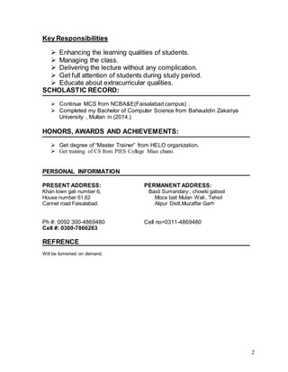 2
Key Responsibilities
 Enhancing the learning qualities of students.
 Managing the class.
 Delivering the lecture without any complication.
 Get full attention of students during study period.
 Educate about extracurricular qualities.
SCHOLASTIC RECORD:
 Continue MCS from NCBA&E(Faisalabad campus) .
 Completed my Bachelor of Computer Science from Bahauddin Zakariya
University , Multan in (2014.)
HONORS, AWARDS AND ACHIEVEMENTS:
 Get degree of “Master Trainer” from HELO organization.
 Get training of CS from PIES College Mian chuno.
PERSONAL INFORMATION
PRESENT ADDRESS: PERMANENT ADDRESS:
Khan town gali number 6, Basti Sumandary , chowki gabool
House number 61,62 Moza bait Mulan Wali , Tehsil
Cannel road Faisalabad. Alipur Distt.Muzaffar Garh
Ph #: 0092 300-4869480 Cell no=0311-4869480
Cell #: 0300-7866263
REFRENCE
Will be furnished on demand.
 