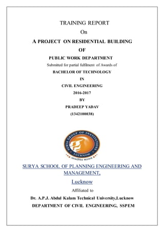 TRAINING REPORT
On
A PROJECT ON RESIDENTIAL BUILDING
OF
PUBLIC WORK DEPARTMENT
Submitted for partial fulfilment of Awards of
BACHELOR OF TECHNOLOGY
IN
CIVIL ENGINEERING
2016-2017
BY
PRADEEP YADAV
(1342100038)
SURYA SCHOOL OF PLANNING ENGINEERING AND
MANAGEMENT,
Lucknow
Affiliated to
Dr. A.P.J. Abdul Kalam Technical University,Lucknow
DEPARTMENT OF CIVIL ENGINEERING, SSPEM
 
