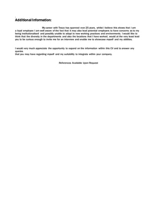 .
Additional Information:
My career with Tesco has spanned over 25 years, whilst I believe this shows that I am
a loyal employee I am well aware of the fact that it may also lead potential employers to have concerns as to my
being institutionalised and possibly unable to adapt to new working practices and environments. I would like to
think that the diversity in the departments and also the locations that I have worked, would at the very least lead
you to be curious enough to invite me for an interview and enable me to showcase myself and my abilities.
I would very much appreciate the opportunity to expand on the information within this CV and to answer any
queries
that you may have regarding myself and my suitability to integrate within your company.
References Available Upon Request
 