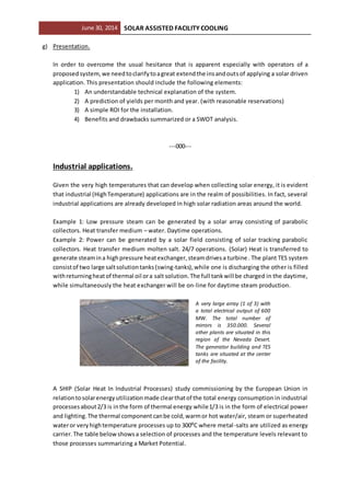 June 30, 2014 SOLAR ASSISTED FACILITY COOLING
g) Presentation.
In order to overcome the usual hesitance that is apparent especially with operators of a
proposed system,we needtoclarifytoagreat extendthe insandoutsof applying a solar driven
application. This presentation should include the following elements:
1) An understandable technical explanation of the system.
2) A prediction of yields per month and year. (with reasonable reservations)
3) A simple ROI for the installation.
4) Benefits and drawbacks summarized or a SWOT analysis.
---000---
Industrial applications.
Given the very high temperatures that can develop when collecting solar energy, it is evident
that industrial (HighTemperature) applications are in the realm of possibilities. In fact, several
industrial applications are already developed in high solar radiation areas around the world.
Example 1: Low pressure steam can be generated by a solar array consisting of parabolic
collectors. Heat transfer medium – water. Daytime operations.
Example 2: Power can be generated by a solar field consisting of solar tracking parabolic
collectors. Heat transfer medium molten salt. 24/7 operations. (Solar) Heat is transferred to
generate steamina highpressure heatexchanger,steamdrivesa turbine. The plant TES system
consistof two large saltsolutiontanks(swing-tanks),while one is discharging the other is filled
withreturningheatof thermal oil ora salt solution.The full tankwill be charged in the daytime,
while simultaneously the heat exchanger will be on-line for daytime steam production.
A very large array (1 of 3) with
a total electrical output of 600
MW. The total number of
mirrors is 350.000. Several
other plants are situated in this
region of the Nevada Desert.
The generator building and TES
tanks are situated at the center
of the facility.
A SHIP (Solar Heat In Industrial Processes) study commissioning by the European Union in
relationtosolarenergyutilizationmade clearthatof the total energy consumption in industrial
processesabout2/3 is inthe form of thermal energy while1/3 is in the form of electrical power
and lighting.The thermal component canbe cold, warmor hot water/air, steam or superheated
wateror veryhightemperature processes up to 300⁰C where metal-salts are utilized as energy
carrier.The table belowshowsa selection of processes and the temperature levels relevant to
those processes summarizing a Market Potential.
 