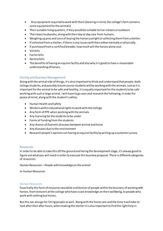  Anyequipmentrequiredtoworkwiththem(bearinginmind,the college’sfarmcontains
some equipmentforthe animals)
 Theirsuitable livingquarters,if theywouldbe suitable tolive indoorsoroutdoors
 Theirbasichusbandry,alongwiththeirdayto daycare from humans.
 Weighingupprosand consof buyingthe horsesoutrightorcollectingthemfromashelter.
 If collectedfroma shelter,if there isanyissueswiththeneithermentallyorphysically.
 If purchasedfroma certifiedbreeder,how muchwill the horsesalone cost.
 Vetbills
 Farrierbills
 Dentistbills
 The benefitsof havinganequine facilityandalsowhyitisgoodto have a reasonable
understandingof horses.
Facility and Business Management
Alongwiththe animal side of things,itisalsoimportanttothinkand understandthatpeople;both
college students,andpossiblyleisure course studentswill be workingwiththe animals.Justasitis
importantforthe animal to be safe and healthy,itisequallyimportantforthe studentstobe safe
workingwithsucha large animal.Iwill have togo overand researchthe following,inorderfor
peace of mind,alongwiththe student’ssafety:
 Human HealthandSafety
 Workerswithineducationalrightstoworkwiththe college
 Anyform of PPE whenworkingwiththe animals
 Anylicensingforthe studentstobe under
 Formsof fundingfromthe students
 Anychance of Zoonoticdiseasesbetweenanimal andhorse
 Anydiseasesdue tothe environment
 Researchpeople’sopinionsonhavinganequine facilitybywritingupacustomersurvey
Resources
In orderto be able to take thisoff the groundand beingthe developmentstage,it’salwaysgoodto
figure outwhatyou will needinordertoexecute thisbusinessproposal.There isdifferentcategories
of resources:
Human Resources – People withknowledgeon theanimal
In-human Resources
Human Resources
Essentiallythisformof resourceswouldbe acollectionof people withinthe businessof workingwith
horses,fromlecturersatthe college whohave avast knowledge ontheirwellbeing,topeople who
workwithnothingbuthorses.
But thiscan alsogo for hiringpeople aswell. Alongwiththe horse care andthe time itwill take to
lookafterthenafterhours,whenmakingthe shelteritisalsoimportanttofindthe righthelpin
 